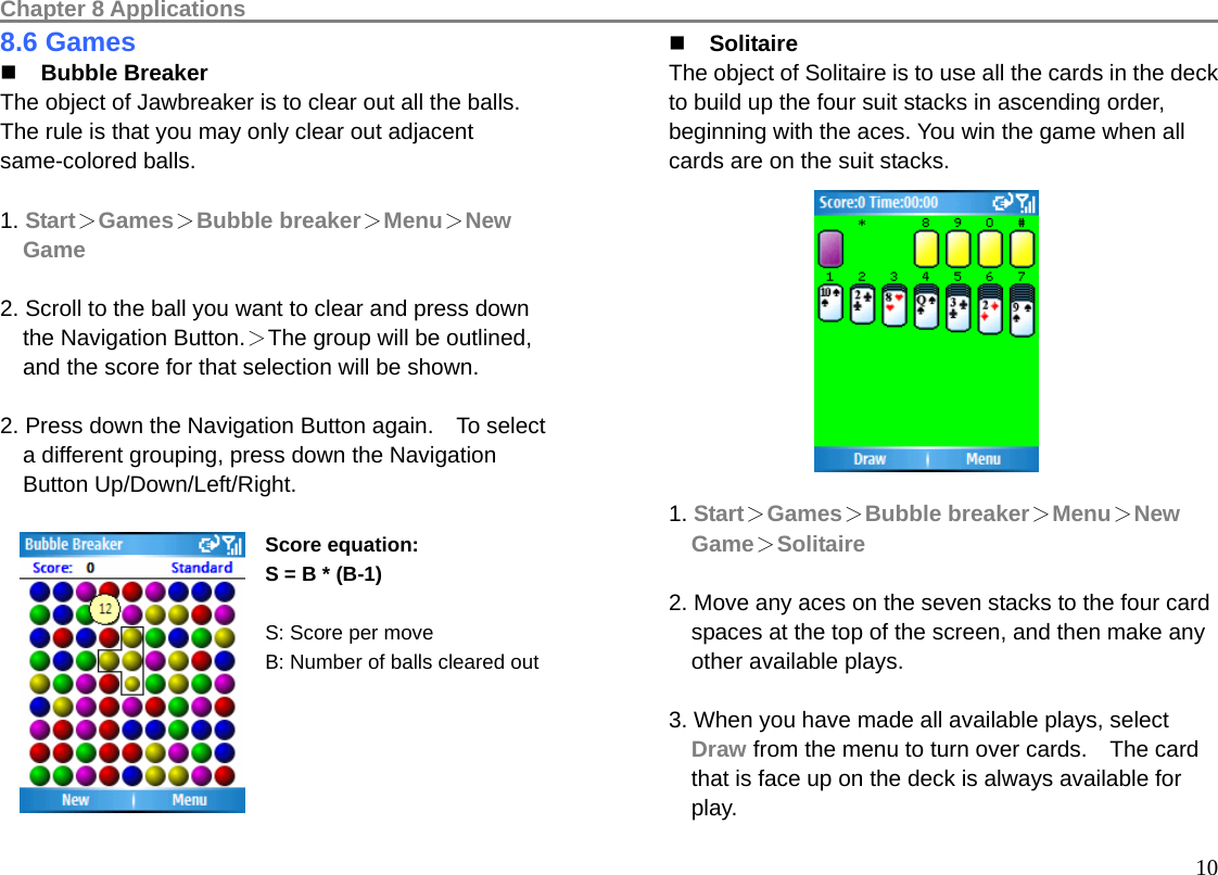 Chapter 8 Applications                                                                                         108.6 Games  Bubble Breaker The object of Jawbreaker is to clear out all the balls. The rule is that you may only clear out adjacent same-colored balls.    1. Start＞Games＞Bubble breaker＞Menu＞New Game  2. Scroll to the ball you want to clear and press down the Navigation Button.＞The group will be outlined, and the score for that selection will be shown.    2. Press down the Navigation Button again.    To select a different grouping, press down the Navigation   Button Up/Down/Left/Right.  Score equation:   S = B * (B-1)  S: Score per move B: Number of balls cleared out         Solitaire The object of Solitaire is to use all the cards in the deck to build up the four suit stacks in ascending order, beginning with the aces. You win the game when all cards are on the suit stacks.            1. Start＞Games＞Bubble breaker＞Menu＞New Game＞Solitaire  2. Move any aces on the seven stacks to the four card spaces at the top of the screen, and then make any other available plays.  3. When you have made all available plays, select Draw from the menu to turn over cards.    The card that is face up on the deck is always available for play. 