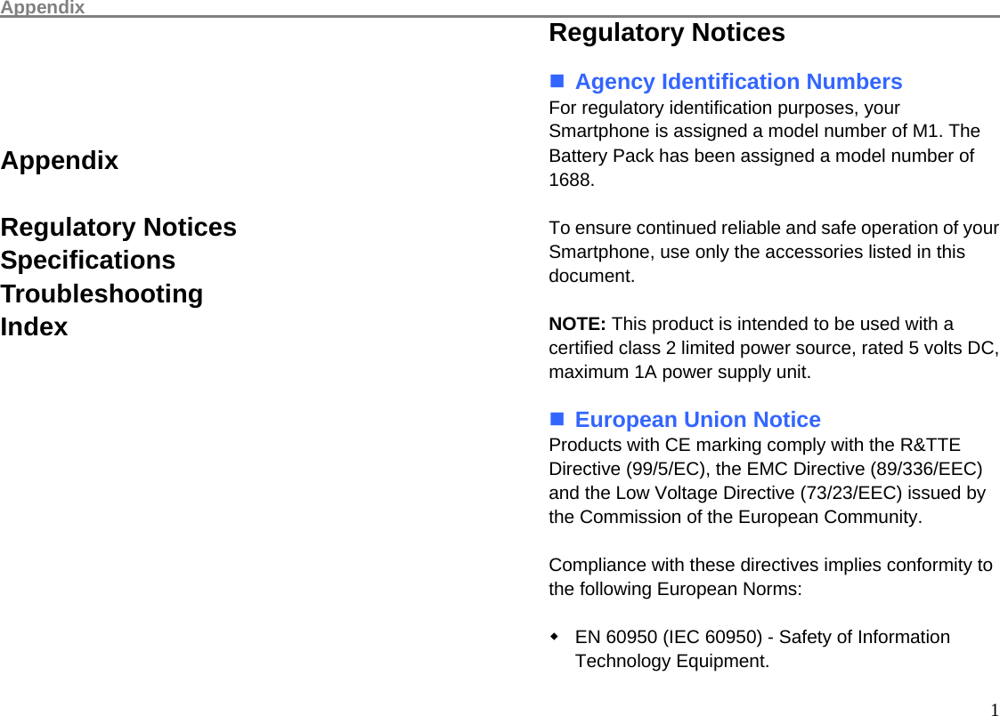 Appendix                                                                                                      1     Appendix  Regulatory Notices Specifications Troubleshooting Index               Regulatory Notices   Agency Identification Numbers For regulatory identification purposes, your Smartphone is assigned a model number of M1. The Battery Pack has been assigned a model number of 1688.  To ensure continued reliable and safe operation of your Smartphone, use only the accessories listed in this document.  NOTE: This product is intended to be used with a certified class 2 limited power source, rated 5 volts DC, maximum 1A power supply unit.   European Union Notice Products with CE marking comply with the R&amp;TTE Directive (99/5/EC), the EMC Directive (89/336/EEC) and the Low Voltage Directive (73/23/EEC) issued by the Commission of the European Community.  Compliance with these directives implies conformity to the following European Norms:    EN 60950 (IEC 60950) - Safety of Information Technology Equipment. 