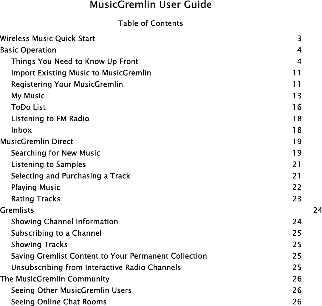 MusicGremlin User Guide Table of Contents Wireless Music Quick Start  3 Basic Operation  4   Things You Need to Know Up Front  4   Import Existing Music to MusicGremlin  11  Registering Your MusicGremlin  11  My Music  13  ToDo List  16   Listening to FM Radio  18  Inbox   18 MusicGremlin Direct  19   Searching for New Music  19   Listening to Samples  21   Selecting and Purchasing a Track  21  Playing Music  22  Rating Tracks  23 Gremlists   24  Showing Channel Information  24   Subscribing to a Channel  25  Showing Tracks  25   Saving Gremlist Content to Your Permanent Collection  25   Unsubscribing from Interactive Radio Channels  25 The MusicGremlin Community  26   Seeing Other MusicGremlin Users  26   Seeing Online Chat Rooms  26 