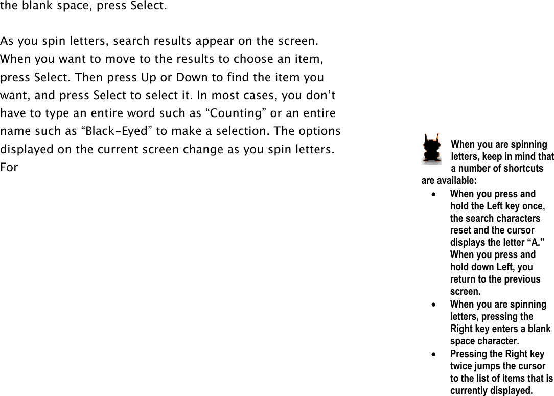 the blank space, press Select.   As you spin letters, search results appear on the screen. When you want to move to the results to choose an item, press Select. Then press Up or Down to find the item you want, and press Select to select it. In most cases, you don’t have to type an entire word such as “Counting” or an entire name such as “Black-Eyed” to make a selection. The options displayed on the current screen change as you spin letters. For          When you are spinning letters, keep in mind that a number of shortcuts are available:  •  When you press and hold the Left key once, the search characters reset and the cursor displays the letter “A.” When you press and hold down Left, you return to the previous screen.  •  When you are spinning letters, pressing the Right key enters a blank space character.  •  Pressing the Right key twice jumps the cursor to the list of items that is currently displayed.  