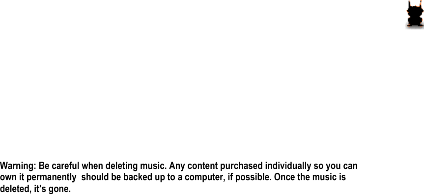        Warning: Be careful when deleting music. Any content purchased individually so you can own it permanently  should be backed up to a computer, if possible. Once the music is deleted, it’s gone.            