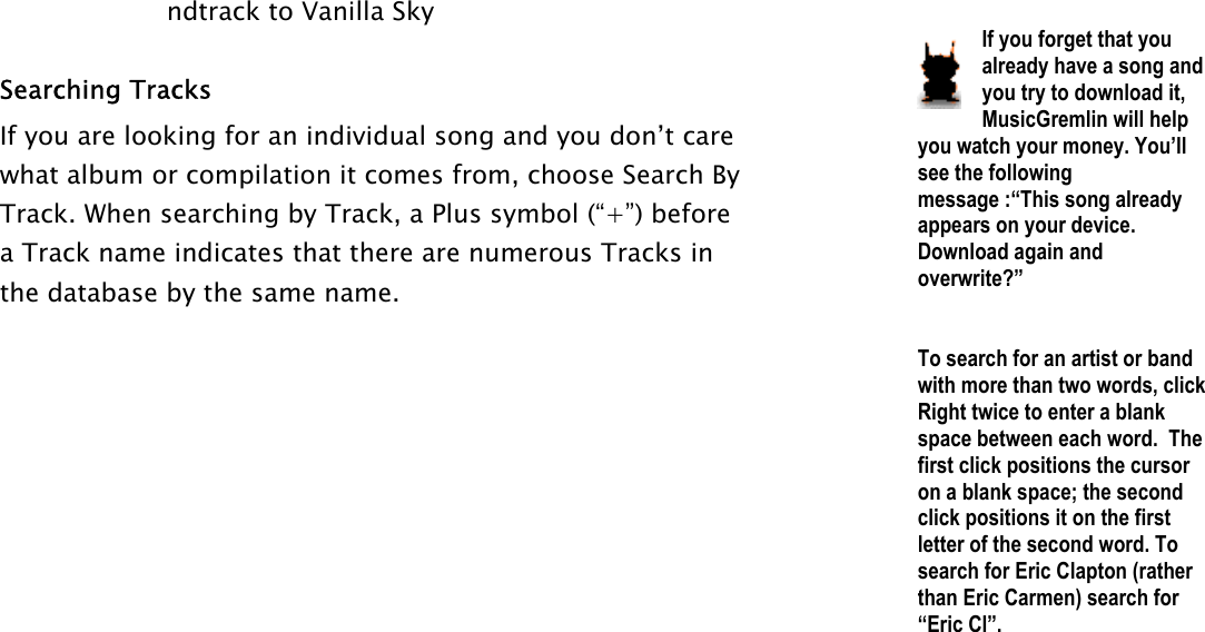 ndtrack to Vanilla Sky  Searching Tracks If you are looking for an individual song and you don’t care what album or compilation it comes from, choose Search By Track. When searching by Track, a Plus symbol (“+”) before a Track name indicates that there are numerous Tracks in the database by the same name.    If you forget that you already have a song and you try to download it, MusicGremlin will help you watch your money. You’ll see the following message :“This song already appears on your device.  Download again and overwrite?”   To search for an artist or band with more than two words, click Right twice to enter a blank space between each word.  The first click positions the cursor on a blank space; the second click positions it on the first letter of the second word. To search for Eric Clapton (rather than Eric Carmen) search for “Eric Cl”.  