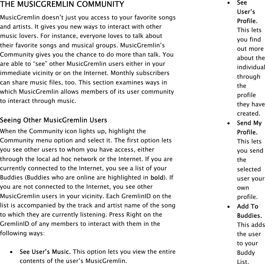 THE MUSICGREMLIN COMMUNITY MusicGremlin doesn’t just you access to your favorite songs and artists. It gives you new ways to interact with other music lovers. For instance, everyone loves to talk about their favorite songs and musical groups. MusicGremlin’s Community gives you the chance to do more than talk. You are able to “see” other MusicGremlin users either in your immediate vicinity or on the Internet. Monthly subscribers can share music files, too. This section examines ways in which MusicGremlin allows members of its user community to interact through music.   Seeing Other MusicGremlin Users When the Community icon lights up, highlight the Community menu option and select it. The first option lets you see other users to whom you have access, either through the local ad hoc network or the Internet. If you are currently connected to the Internet, you see a list of your Buddies (Buddies who are online are highlighted in bold). If you are not connected to the Internet, you see other MusicGremlin users in your vicinity. Each GremlinID on the list is accompanied by the track and artist name of the song to which they are currently listening. Press Right on the GremlinID of any members to interact with them in the following ways:   •  See User’s Music. This option lets you view the entire contents of the user’s MusicGremlin. •  See User’s Profile. This lets you find out more about the individual through the profile they have created. •  Send My Profile. This lets you send the selected user your own profile.  •  Add To Buddies. This adds the user to your Buddy List. 