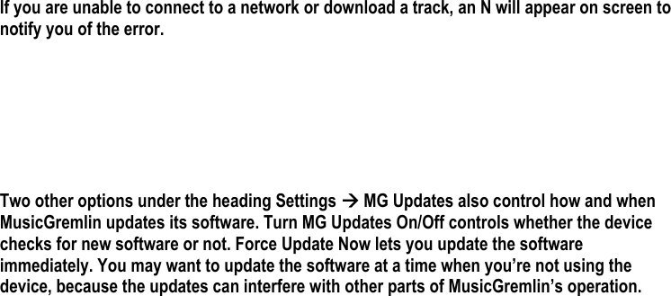  If you are unable to connect to a network or download a track, an N will appear on screen to notify you of the error.         Two other options under the heading Settings Æ MG Updates also control how and when MusicGremlin updates its software. Turn MG Updates On/Off controls whether the device checks for new software or not. Force Update Now lets you update the software immediately. You may want to update the software at a time when you’re not using the device, because the updates can interfere with other parts of MusicGremlin’s operation.  
