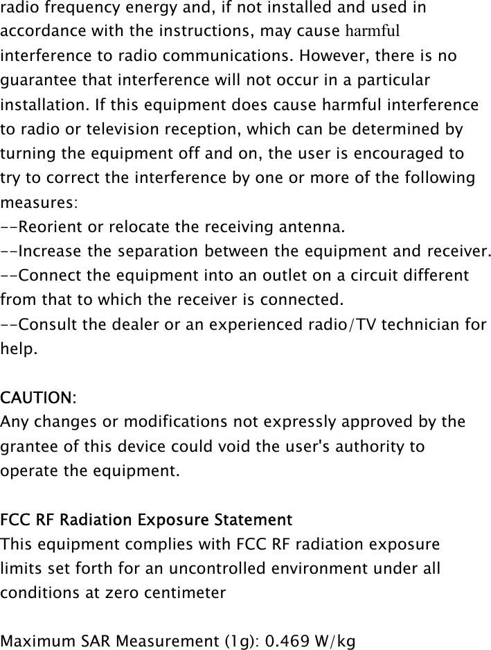 radio frequency energy and, if not installed and used in accordance with the instructions, may cause harmful interference to radio communications. However, there is no guarantee that interference will not occur in a particular installation. If this equipment does cause harmful interference to radio or television reception, which can be determined by turning the equipment off and on, the user is encouraged to try to correct the interference by one or more of the following measures: --Reorient or relocate the receiving antenna. --Increase the separation between the equipment and receiver. --Connect the equipment into an outlet on a circuit different from that to which the receiver is connected. --Consult the dealer or an experienced radio/TV technician for help.  CAUTION: Any changes or modifications not expressly approved by the grantee of this device could void the user&apos;s authority to operate the equipment.    FCC RF Radiation Exposure Statement This equipment complies with FCC RF radiation exposure limits set forth for an uncontrolled environment under all conditions at zero centimeter  Maximum SAR Measurement (1g): 0.469 W/kg 