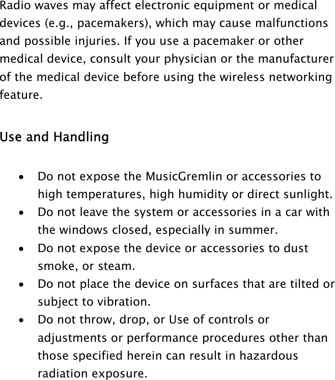 Radio waves may affect electronic equipment or medical devices (e.g., pacemakers), which may cause malfunctions and possible injuries. If you use a pacemaker or other medical device, consult your physician or the manufacturer of the medical device before using the wireless networking feature.   Use and Handling   •  Do not expose the MusicGremlin or accessories to high temperatures, high humidity or direct sunlight.  •  Do not leave the system or accessories in a car with the windows closed, especially in summer.  •  Do not expose the device or accessories to dust smoke, or steam.  •  Do not place the device on surfaces that are tilted or subject to vibration.  •  Do not throw, drop, or Use of controls or adjustments or performance procedures other than those specified herein can result in hazardous radiation exposure.   