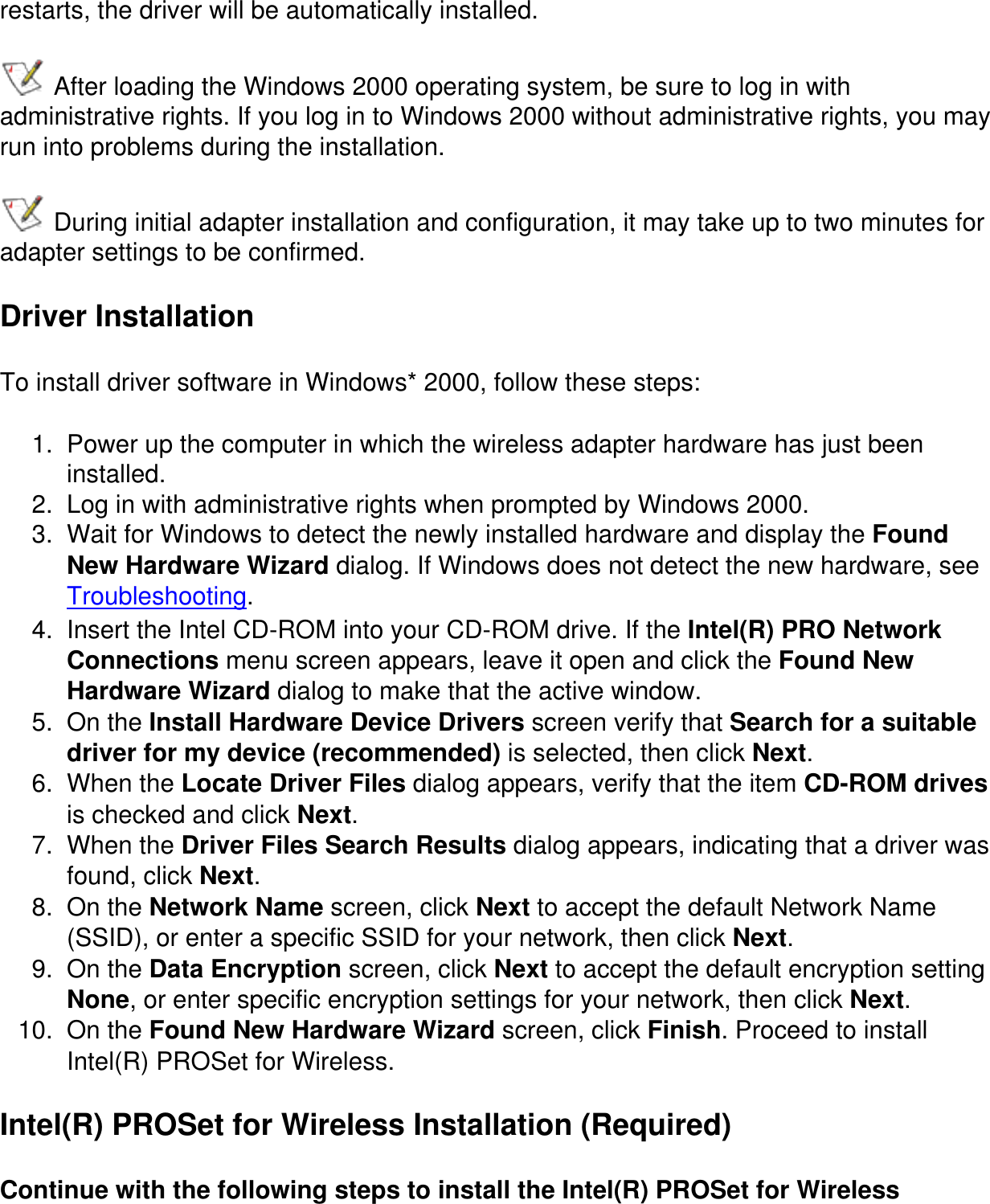 restarts, the driver will be automatically installed. After loading the Windows 2000 operating system, be sure to log in with administrative rights. If you log in to Windows 2000 without administrative rights, you may run into problems during the installation. During initial adapter installation and configuration, it may take up to two minutes for adapter settings to be confirmed.Driver InstallationTo install driver software in Windows* 2000, follow these steps:1.  Power up the computer in which the wireless adapter hardware has just been installed.2.  Log in with administrative rights when prompted by Windows 2000.3.  Wait for Windows to detect the newly installed hardware and display the Found New Hardware Wizard dialog. If Windows does not detect the new hardware, see Troubleshooting.4.  Insert the Intel CD-ROM into your CD-ROM drive. If the Intel(R) PRO Network Connections menu screen appears, leave it open and click the Found New Hardware Wizard dialog to make that the active window.5.  On the Install Hardware Device Drivers screen verify that Search for a suitable driver for my device (recommended) is selected, then click Next.6.  When the Locate Driver Files dialog appears, verify that the item CD-ROM drives is checked and click Next.7.  When the Driver Files Search Results dialog appears, indicating that a driver was found, click Next.8.  On the Network Name screen, click Next to accept the default Network Name (SSID), or enter a specific SSID for your network, then click Next.9.  On the Data Encryption screen, click Next to accept the default encryption setting None, or enter specific encryption settings for your network, then click Next.10.  On the Found New Hardware Wizard screen, click Finish. Proceed to install Intel(R) PROSet for Wireless.Intel(R) PROSet for Wireless Installation (Required)Continue with the following steps to install the Intel(R) PROSet for Wireless 