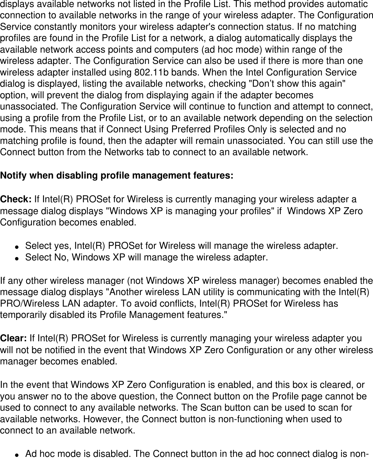 displays available networks not listed in the Profile List. This method provides automatic connection to available networks in the range of your wireless adapter. The Configuration Service constantly monitors your wireless adapter&apos;s connection status. If no matching profiles are found in the Profile List for a network, a dialog automatically displays the available network access points and computers (ad hoc mode) within range of the wireless adapter. The Configuration Service can also be used if there is more than one wireless adapter installed using 802.11b bands. When the Intel Configuration Service dialog is displayed, listing the available networks, checking &quot;Don’t show this again&quot; option, will prevent the dialog from displaying again if the adapter becomes unassociated. The Configuration Service will continue to function and attempt to connect, using a profile from the Profile List, or to an available network depending on the selection mode. This means that if Connect Using Preferred Profiles Only is selected and no matching profile is found, then the adapter will remain unassociated. You can still use the Connect button from the Networks tab to connect to an available network.Notify when disabling profile management features: Check: If Intel(R) PROSet for Wireless is currently managing your wireless adapter a message dialog displays &quot;Windows XP is managing your profiles&quot; if  Windows XP Zero Configuration becomes enabled. ●     Select yes, Intel(R) PROSet for Wireless will manage the wireless adapter.●     Select No, Windows XP will manage the wireless adapter.If any other wireless manager (not Windows XP wireless manager) becomes enabled the message dialog displays &quot;Another wireless LAN utility is communicating with the Intel(R) PRO/Wireless LAN adapter. To avoid conflicts, Intel(R) PROSet for Wireless has temporarily disabled its Profile Management features.&quot;Clear: If Intel(R) PROSet for Wireless is currently managing your wireless adapter you will not be notified in the event that Windows XP Zero Configuration or any other wireless manager becomes enabled.In the event that Windows XP Zero Configuration is enabled, and this box is cleared, or you answer no to the above question, the Connect button on the Profile page cannot be used to connect to any available networks. The Scan button can be used to scan for available networks. However, the Connect button is non-functioning when used to connect to an available network.●     Ad hoc mode is disabled. The Connect button in the ad hoc connect dialog is non-