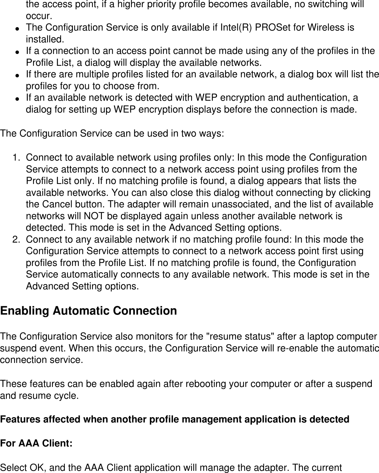 the access point, if a higher priority profile becomes available, no switching will occur.●     The Configuration Service is only available if Intel(R) PROSet for Wireless is installed.●     If a connection to an access point cannot be made using any of the profiles in the Profile List, a dialog will display the available networks.●     If there are multiple profiles listed for an available network, a dialog box will list the profiles for you to choose from.●     If an available network is detected with WEP encryption and authentication, a dialog for setting up WEP encryption displays before the connection is made.The Configuration Service can be used in two ways:1.  Connect to available network using profiles only: In this mode the Configuration Service attempts to connect to a network access point using profiles from the Profile List only. If no matching profile is found, a dialog appears that lists the available networks. You can also close this dialog without connecting by clicking the Cancel button. The adapter will remain unassociated, and the list of available networks will NOT be displayed again unless another available network is detected. This mode is set in the Advanced Setting options.2.  Connect to any available network if no matching profile found: In this mode the Configuration Service attempts to connect to a network access point first using profiles from the Profile List. If no matching profile is found, the Configuration Service automatically connects to any available network. This mode is set in the Advanced Setting options.Enabling Automatic ConnectionThe Configuration Service also monitors for the &quot;resume status&quot; after a laptop computer suspend event. When this occurs, the Configuration Service will re-enable the automatic connection service.These features can be enabled again after rebooting your computer or after a suspend and resume cycle.Features affected when another profile management application is detectedFor AAA Client:Select OK, and the AAA Client application will manage the adapter. The current 