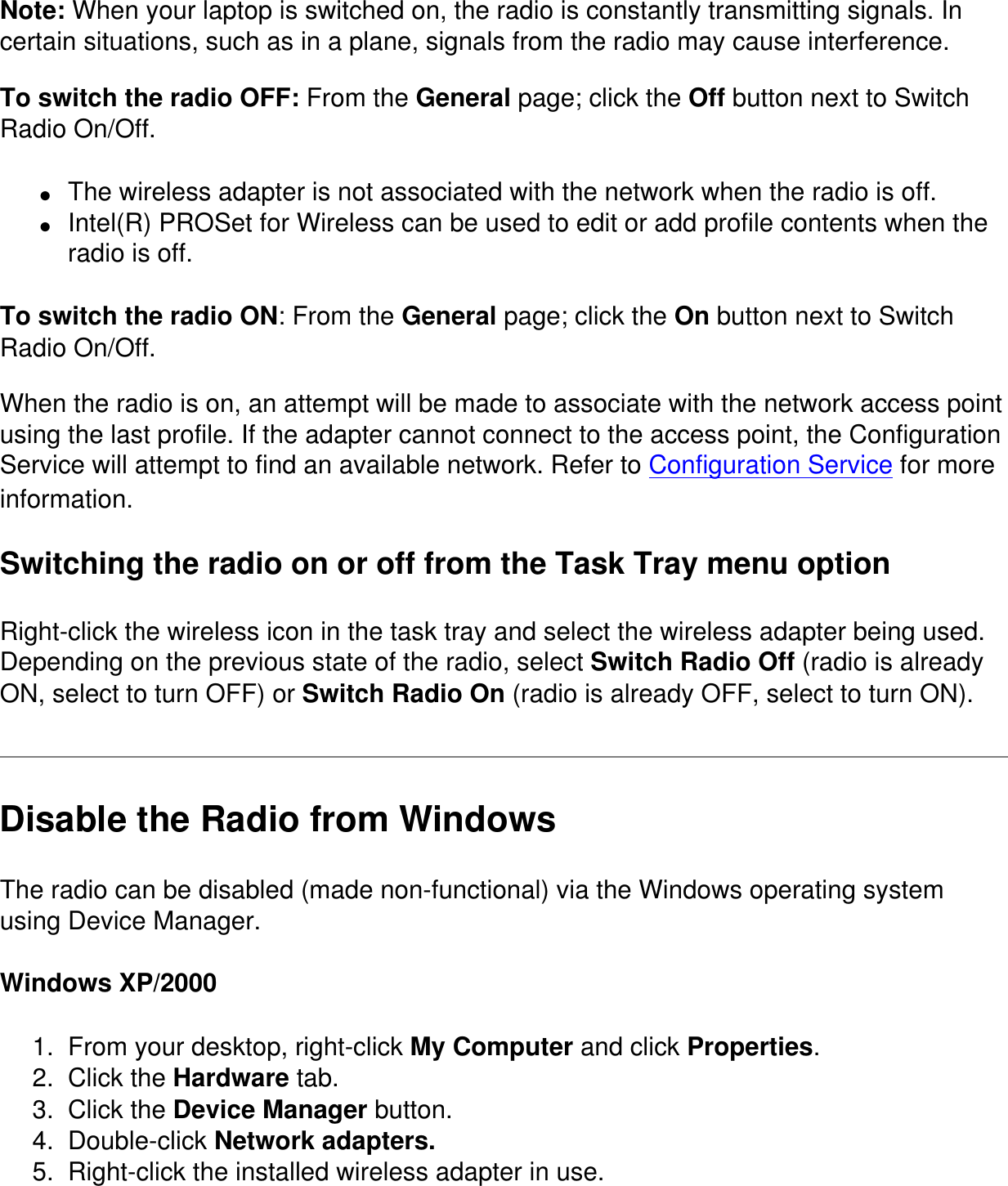 Note: When your laptop is switched on, the radio is constantly transmitting signals. In certain situations, such as in a plane, signals from the radio may cause interference.To switch the radio OFF: From the General page; click the Off button next to Switch Radio On/Off. ●     The wireless adapter is not associated with the network when the radio is off.●     Intel(R) PROSet for Wireless can be used to edit or add profile contents when the radio is off.To switch the radio ON: From the General page; click the On button next to Switch Radio On/Off.When the radio is on, an attempt will be made to associate with the network access point using the last profile. If the adapter cannot connect to the access point, the Configuration Service will attempt to find an available network. Refer to Configuration Service for more information.Switching the radio on or off from the Task Tray menu optionRight-click the wireless icon in the task tray and select the wireless adapter being used. Depending on the previous state of the radio, select Switch Radio Off (radio is already ON, select to turn OFF) or Switch Radio On (radio is already OFF, select to turn ON).Disable the Radio from WindowsThe radio can be disabled (made non-functional) via the Windows operating system using Device Manager. Windows XP/20001.  From your desktop, right-click My Computer and click Properties.2.  Click the Hardware tab.3.  Click the Device Manager button.4.  Double-click Network adapters.5.  Right-click the installed wireless adapter in use.