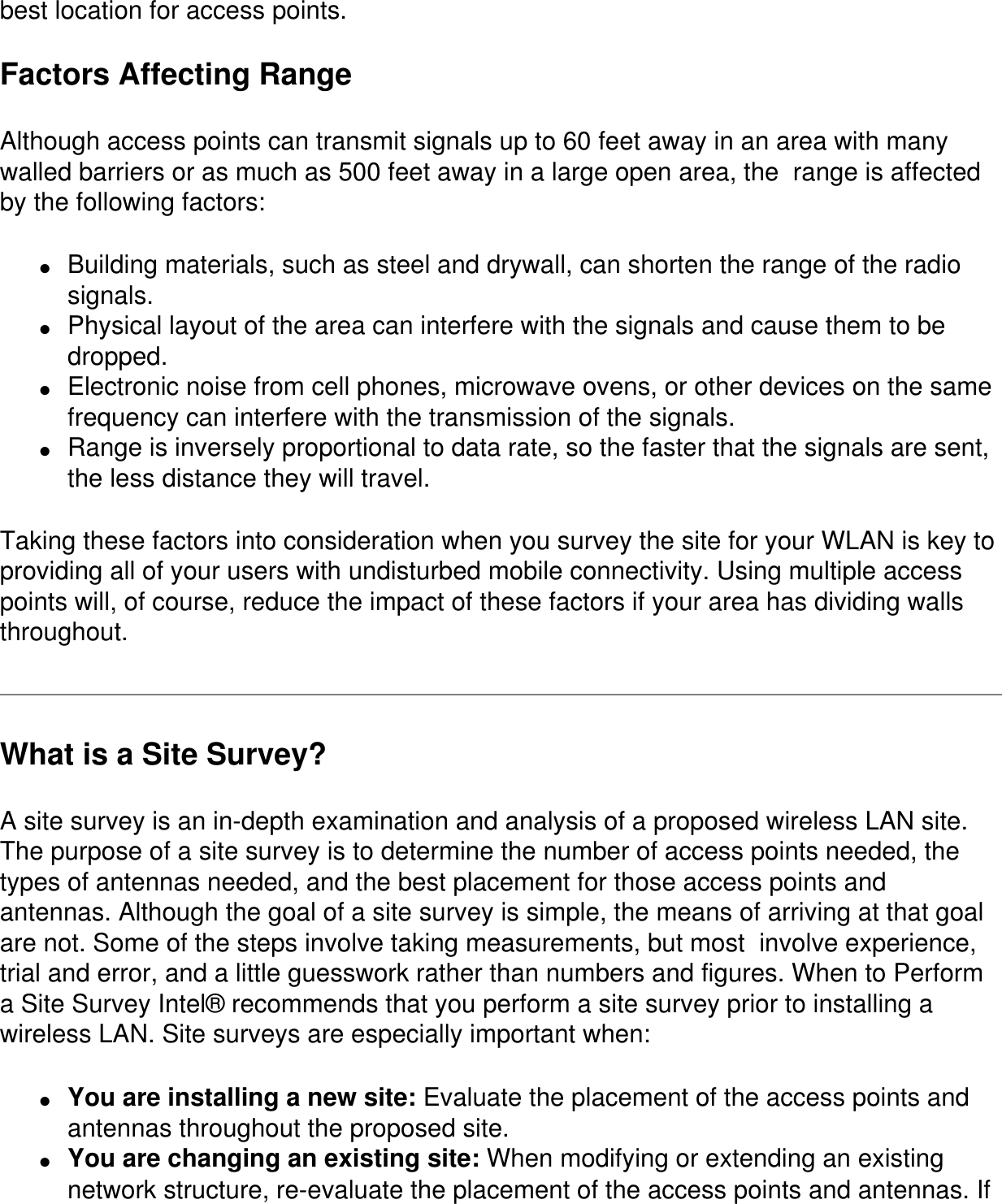 best location for access points.Factors Affecting RangeAlthough access points can transmit signals up to 60 feet away in an area with many walled barriers or as much as 500 feet away in a large open area, the  range is affected by the following factors:●     Building materials, such as steel and drywall, can shorten the range of the radio signals.●     Physical layout of the area can interfere with the signals and cause them to be dropped.●     Electronic noise from cell phones, microwave ovens, or other devices on the same frequency can interfere with the transmission of the signals.●     Range is inversely proportional to data rate, so the faster that the signals are sent, the less distance they will travel.Taking these factors into consideration when you survey the site for your WLAN is key to providing all of your users with undisturbed mobile connectivity. Using multiple access points will, of course, reduce the impact of these factors if your area has dividing walls throughout.What is a Site Survey?A site survey is an in-depth examination and analysis of a proposed wireless LAN site. The purpose of a site survey is to determine the number of access points needed, the types of antennas needed, and the best placement for those access points and antennas. Although the goal of a site survey is simple, the means of arriving at that goal are not. Some of the steps involve taking measurements, but most  involve experience, trial and error, and a little guesswork rather than numbers and figures. When to Perform a Site Survey Intel® recommends that you perform a site survey prior to installing a wireless LAN. Site surveys are especially important when:●     You are installing a new site: Evaluate the placement of the access points and antennas throughout the proposed site.●     You are changing an existing site: When modifying or extending an existing network structure, re-evaluate the placement of the access points and antennas. If 
