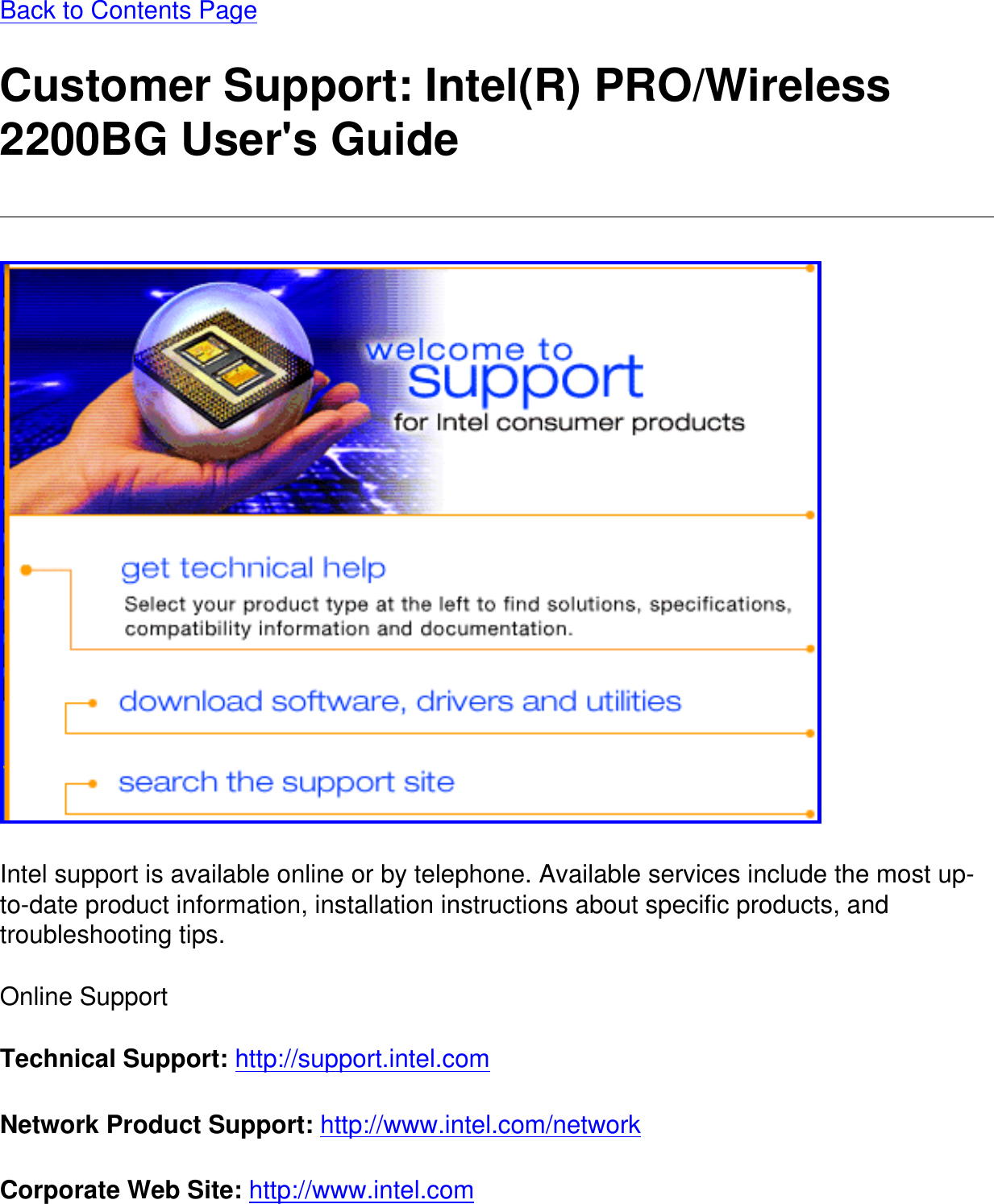 Back to Contents Page Customer Support: Intel(R) PRO/Wireless 2200BG User&apos;s Guide Intel support is available online or by telephone. Available services include the most up-to-date product information, installation instructions about specific products, and troubleshooting tips.Online SupportTechnical Support: http://support.intel.com Network Product Support: http://www.intel.com/network Corporate Web Site: http://www.intel.com 