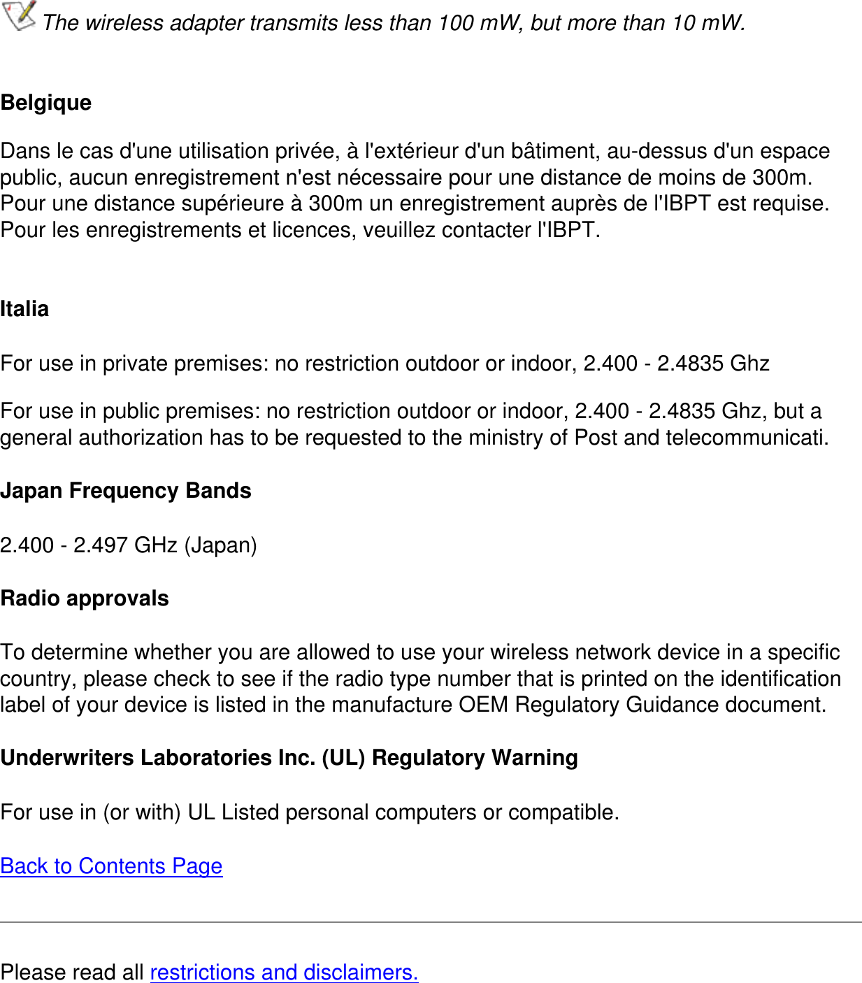 The wireless adapter transmits less than 100 mW, but more than 10 mW. Belgique Dans le cas d&apos;une utilisation privée, à l&apos;extérieur d&apos;un bâtiment, au-dessus d&apos;un espace public, aucun enregistrement n&apos;est nécessaire pour une distance de moins de 300m. Pour une distance supérieure à 300m un enregistrement auprès de l&apos;IBPT est requise.  Pour les enregistrements et licences, veuillez contacter l&apos;IBPT. ItaliaFor use in private premises: no restriction outdoor or indoor, 2.400 - 2.4835 GhzFor use in public premises: no restriction outdoor or indoor, 2.400 - 2.4835 Ghz, but a general authorization has to be requested to the ministry of Post and telecommunicati.Japan Frequency Bands2.400 - 2.497 GHz (Japan)Radio approvalsTo determine whether you are allowed to use your wireless network device in a specific country, please check to see if the radio type number that is printed on the identification label of your device is listed in the manufacture OEM Regulatory Guidance document.Underwriters Laboratories Inc. (UL) Regulatory WarningFor use in (or with) UL Listed personal computers or compatible.Back to Contents PagePlease read all restrictions and disclaimers.