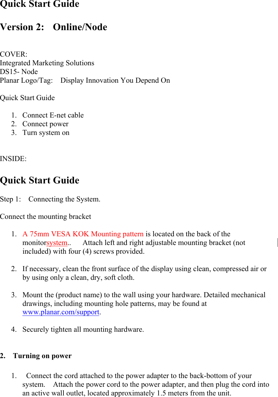 Quick Start Guide  Version 2:  Online/Node    COVER: Integrated Marketing Solutions DS15- Node Planar Logo/Tag:    Display Innovation You Depend On  Quick Start Guide  1. Connect E-net cable 2. Connect power 3. Turn system on   INSIDE:  Quick Start Guide  Step 1:    Connecting the System.  Connect the mounting bracket  1.  A 75mm VESA KOK Mounting pattern is located on the back of the monitorsystem..      Attach left and right adjustable mounting bracket (not included) with four (4) screws provided.    2.  If necessary, clean the front surface of the display using clean, compressed air or by using only a clean, dry, soft cloth.  3.  Mount the (product name) to the wall using your hardware. Detailed mechanical drawings, including mounting hole patterns, may be found at www.planar.com/support.  4.  Securely tighten all mounting hardware.   2.  Turning on power  1.    Connect the cord attached to the power adapter to the back-bottom of your system.    Attach the power cord to the power adapter, and then plug the cord into an active wall outlet, located approximately 1.5 meters from the unit. 