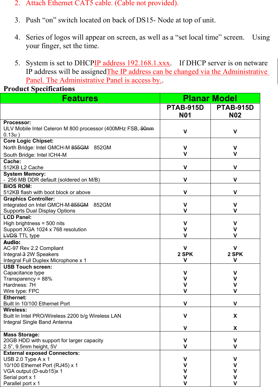  2.  Attach Ethernet CAT5 cable. (Cable not provided).  3.  Push “on” switch located on back of DS15- Node at top of unit.  4.  Series of logos will appear on screen, as well as a “set local time” screen.    Using your finger, set the time.      5.  System is set to DHCPIP address 192.168.1.xxx.    If DHCP server is on netware IP address will be assignedThe IP address can be changed via the Administrative Panel. The Administrative Panel is access by.. Product Specifications Features  Planar Model  PTAB-915D N01 PTAB-915D N02 Processor: ULV Mobile Intel Celeron M 800 processor (400MHz FSB, 90nm 0.13u )  V  V Core Logic Chipset: North Bridge: Intel GMCH-M 855GM  852GM South Bridge: Intel ICH4-M  V V  V V Cache: 512KB L2 Cache  V  V System Memory: -  256 MB DDR default (soldered on M/B)  V  V BIOS ROM: 512KB flash with boot block or above  V  V Graphics Controller: integrated on Intel GMCH-M 855GM  852GM Supports Dual Display Options  V V  V V LCD Panel: High brightness = 500 nits Support XGA 1024 x 768 resolution LVDS TTL type  V V V  V V V Audio: AC-97 Rev 2.2 Compliant Integral 3 2W Speakers Integral Full Duplex Microphone x 1  V 2 SPK V  V 2 SPK V USB Touch screen: Capacitance type Transparency = 88% Hardness: 7H Wire type: FPC  V V V V  V V V V Ethernet: Built In 10/100 Ethernet Port  V  V Wireless: Built In Intel PRO/Wireless 2200 b/g Wireless LAN   Integral Single Band Antenna  V  V  X  X Mass Storage: 20GB HDD with support for larger capacity 2.5”, 9.5mm height, 5V  V V  V V External exposed Connectors: USB 2.0 Type A x 1 10/100 Ethernet Port (RJ45) x 1 VGA output (D-sub15)x 1 Serial port x 1 Parallel port x 1    V V V V V  V V V V V 