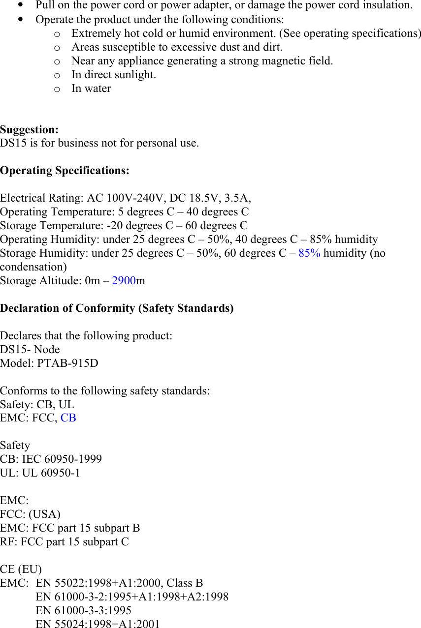 •  Pull on the power cord or power adapter, or damage the power cord insulation. •  Operate the product under the following conditions: o  Extremely hot cold or humid environment. (See operating specifications) o  Areas susceptible to excessive dust and dirt. o  Near any appliance generating a strong magnetic field. o  In direct sunlight. o  In water   Suggestion: DS15 is for business not for personal use.  Operating Specifications:  Electrical Rating: AC 100V-240V, DC 18.5V, 3.5A, Operating Temperature: 5 degrees C – 40 degrees C Storage Temperature: -20 degrees C – 60 degrees C Operating Humidity: under 25 degrees C – 50%, 40 degrees C – 85% humidity Storage Humidity: under 25 degrees C – 50%, 60 degrees C – 85% humidity (no condensation) Storage Altitude: 0m – 2900m  Declaration of Conformity (Safety Standards)  Declares that the following product: DS15- Node Model: PTAB-915D    Conforms to the following safety standards: Safety: CB, UL EMC: FCC, CB  Safety CB: IEC 60950-1999 UL: UL 60950-1  EMC: FCC: (USA) EMC: FCC part 15 subpart B RF: FCC part 15 subpart C  CE (EU) EMC:   EN 55022:1998+A1:2000, Class B EN 61000-3-2:1995+A1:1998+A2:1998 EN 61000-3-3:1995 EN 55024:1998+A1:2001 