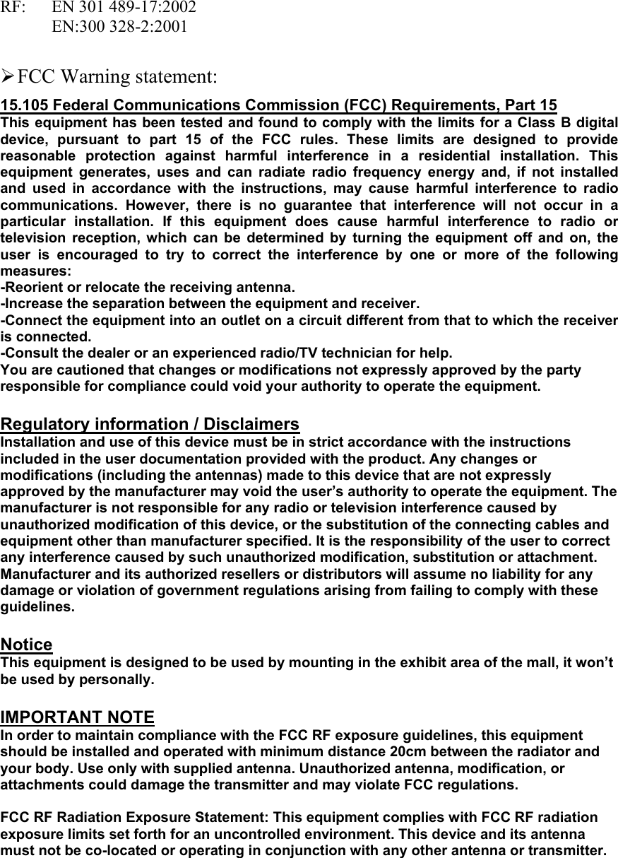 RF: EN 301 489-17:2002  EN:300 328-2:2001   FCC Warning statement: 15.105 Federal Communications Commission (FCC) Requirements, Part 15 This equipment has been tested and found to comply with the limits for a Class B digital device, pursuant to part 15 of the FCC rules. These limits are designed to provide reasonable protection against harmful interference in a residential installation. This equipment generates, uses and can radiate radio frequency energy and, if not installed and used in accordance with the instructions, may cause harmful interference to radio communications. However, there is no guarantee that interference will not occur in a particular installation. If this equipment does cause harmful interference to radio or television reception, which can be determined by turning the equipment off and on, the user is encouraged to try to correct the interference by one or more of the following measures: -Reorient or relocate the receiving antenna. -Increase the separation between the equipment and receiver. -Connect the equipment into an outlet on a circuit different from that to which the receiver is connected. -Consult the dealer or an experienced radio/TV technician for help. You are cautioned that changes or modifications not expressly approved by the party responsible for compliance could void your authority to operate the equipment.  Regulatory information / Disclaimers Installation and use of this device must be in strict accordance with the instructions included in the user documentation provided with the product. Any changes or modifications (including the antennas) made to this device that are not expressly approved by the manufacturer may void the user’s authority to operate the equipment. The manufacturer is not responsible for any radio or television interference caused by unauthorized modification of this device, or the substitution of the connecting cables and equipment other than manufacturer specified. It is the responsibility of the user to correct any interference caused by such unauthorized modification, substitution or attachment. Manufacturer and its authorized resellers or distributors will assume no liability for any damage or violation of government regulations arising from failing to comply with these guidelines.  Notice This equipment is designed to be used by mounting in the exhibit area of the mall, it won’t be used by personally.      IMPORTANT NOTE In order to maintain compliance with the FCC RF exposure guidelines, this equipment should be installed and operated with minimum distance 20cm between the radiator and your body. Use only with supplied antenna. Unauthorized antenna, modification, or attachments could damage the transmitter and may violate FCC regulations.  FCC RF Radiation Exposure Statement: This equipment complies with FCC RF radiation exposure limits set forth for an uncontrolled environment. This device and its antenna must not be co-located or operating in conjunction with any other antenna or transmitter. 