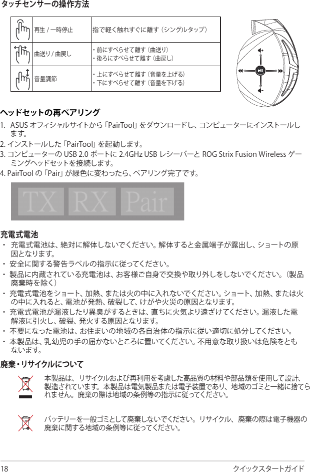 クイックスタートガイド充電式電池                     廃 棄・リ サ イク ル に つ い てABCDEタッチ セン サーの 操 作 方 法ヘッド セ ット の 再 ペ ア リング          Quick Start Guide2Touch Plate ControlVolume ControlNext/previous songPlay/Plause- Scroll forward to play the next song- Scroll backward to play the previous song- Scroll up to increase the volume- Scroll down to decrease the volumePress to play/plauseHow to pair again:Battery CareProper Disposal1. Download PairTool from http://www.asus.com then install it on your computer.2. Launch PairTool then connect the dongle and your Fusion Wireless via USB cable to your PC.3. After the Pair area in the software turn green, the headset and dongle paired successfully.• Do not disassemble or remove the battery. Doing so may cause harm or physical injury.• Follow the warning labels for your personal safety.• Risk of explosion if battery is replaced by an incorrect type.• Do not throw the battery in fire.• Stop using the device if there is battery leakage.• The battery and its components must be recycled or disposed properly.• Keep the battery and other small components out of children’s reach.DO NOT throw this product in municipal waste. This product has been designed to enable  proper reuse of parts and recycling. The symbol of the crossed out wheeled bin indicates that the product (electrical, electronic equipment and mercury-containing button cell battery)  should not be placed in municipal waste. Check local regulations for disposal of electronic products. DO NOT throw this product in municipal waste. The symbol of the crossed out wheeled bin tindicates hat the battery should not be placed in municipal waste.                                                    