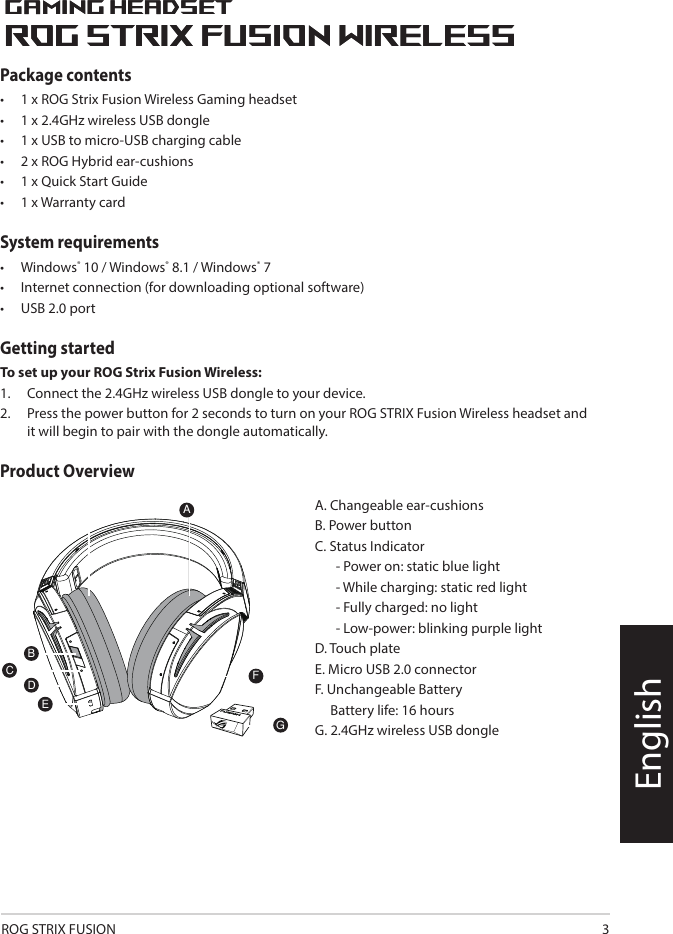 ROG STRIX FUSION 3EnglishPackage contents•   1 x ROG Strix Fusion Wireless Gaming headset•  1 x 2.4GHz wireless USB dongle•  1 x USB to micro-USB charging cable•  2 x ROG Hybrid ear-cushions•  1 x Quick Start Guide•  1 x Warranty cardSystem requirements•  Windows® 10 / Windows® 8.1 / Windows® 7•  Internet connection (for downloading optional software)•  USB 2.0 portGetting startedTo set up your ROG Strix Fusion Wireless:1.  Connect the 2.4GHz wireless USB dongle to your device.2.  Press the power button for 2 seconds to turn on your ROG STRIX Fusion Wireless headset and it will begin to pair with the dongle automatically.Product Overview1ROG STRIX FUSIONGetting Star A. Changeable ear-cushionsB. Power switchC. Status Indicator     -Power on: static blue light     -While charging: static red light      -Fully charged: red light off     -Low-power: blinking purple lightD. Touch plateE. Micro USB 2.0 connectorF. Unchangeable battery    Battery life: 16 hoursG. 2.4GHz wireless USB dongle Gaming HeadsetGaming HeadsetROG STRIX Fusion Wireless ROG STRIX Fusion Wireless EnglishAFBDEGTo set up your ROG STRIX Fusion Wireless:1. Connect the 2.4GHz wireless USB dongle to your device.2. Press power switch for 2 seconds to turn on your ROG STRIX Fusion Wireless     and it will pair with the dongle automatically.Product OverviewPackage Content• 1 x ROG STRIX Fusion Wireless Gaming headset• 1 x 2.4 GHz wireless USB dongle• 1 x USB to micro-USB charging cable• 2 x ROG Hybrid ear cushions• 1 x Quick start guide• 1 x Warranty NoticeSystem Requirement• Windows® 10 / Windows® 8.1 / Windows® 7 • Internet connection (for downloading optional software) • USB 2.0 portCA. Changeable ear-cushionsB. Power buttonC. Status Indicator  - Power on: static blue light  - While charging: static red light  - Fully charged: no light  - Low-power: blinking purple lightD. Touch plate E. Micro USB 2.0 connectorF. Unchangeable Battery     Battery life: 16 hoursG. 2.4GHz wireless USB dongle1ROG STRIX FUSIONGetting Star A. Changeable ear-cushionsB. Power switchC. Status Indicator     -Power on: static blue light     -While charging: static red light      -Fully charged: red light off     -Low-power: blinking purple lightD. Touch plateE. Micro USB 2.0 connectorF. Unchangeable battery    Battery life: 16 hoursG. 2.4GHz wireless USB dongle Gaming HeadsetGaming HeadsetROG STRIX Fusion Wireless ROG STRIX Fusion Wireless EnglishAFBDEGTo set up your ROG STRIX Fusion Wireless:1. Connect the 2.4GHz wireless USB dongle to your device.2. Press power switch for 2 seconds to turn on your ROG STRIX Fusion Wireless     and it will pair with the dongle automatically.Product OverviewPackage Content• 1 x ROG STRIX Fusion Wireless Gaming headset• 1 x 2.4 GHz wireless USB dongle• 1 x USB to micro-USB charging cable• 2 x ROG Hybrid ear cushions• 1 x Quick start guide• 1 x Warranty NoticeSystem Requirement• Windows® 10 / Windows® 8.1 / Windows® 7 • Internet connection (for downloading optional software) • USB 2.0 portC