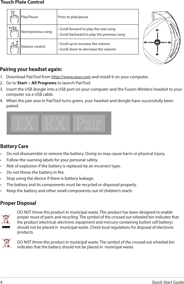 Quick Start Guide4Battery Care•  Do not disassemble or remove the battery. Doing so may cause harm or physical injury.•  Follow the warning labels for your personal safety.•  Risk of explosion if the battery is replaced by an incorrect type.•  Do not throw the battery in re.•  Stop using the device if there is battery leakage.•  The battery and its components must be recycled or disposed properly.•  Keep the battery and other small components out of children’s reach.Proper DisposalDO NOT throw this product in municipal waste. This product has been designed to enable proper reuse of parts and recycling. The symbol of the crossed out wheeled bin indicates that the product (electrical, electronic equipment and mercury-containing button cell battery) should not be placed in  municipal waste. Check local regulations for disposal of electronic products.DO NOT throw this product in municipal waste. The symbol of the crossed out wheeled bin indicates that the battery should not be placed in  municipal waste.ABCDEPlay/Pause Press to play/pauseNext/previous song • Scroll forward to play the next song• Scroll backward to play the previous songVolume control • Scroll up to increase the volume• Scroll down to decrease the volumeTouch Plate ControlPairing your headset again:1.  Download PairTool from http://www.asus.com and install it on your computer.2.  Go to Start &gt; All Programs to launch PairTool.3.  Insert the USB dongle into a USB port on your computer and the Fusion Wireless headset to your computer via a USB cable.4.  When the pair area in PairTool turns green, your headset and dongle have successfully been paired.Quick Start Guide2Touch Plate ControlVolume ControlNext/previous songPlay/Plause- Scroll forward to play the next song- Scroll backward to play the previous song- Scroll up to increase the volume- Scroll down to decrease the volumePress to play/plauseHow to pair again:Battery CareProper Disposal1. Download PairTool from http://www.asus.com then install it on your computer.2. Launch PairTool then connect the dongle and your Fusion Wireless via USB cable to your PC.3. After the Pair area in the software turn green, the headset and dongle paired successfully.• Do not disassemble or remove the battery. Doing so may cause harm or physical injury.• Follow the warning labels for your personal safety.• Risk of explosion if battery is replaced by an incorrect type.• Do not throw the battery in fire.• Stop using the device if there is battery leakage.• The battery and its components must be recycled or disposed properly.• Keep the battery and other small components out of children’s reach.DO NOT throw this product in municipal waste. This product has been designed to enable  proper reuse of parts and recycling. The symbol of the crossed out wheeled bin indicates that the product (electrical, electronic equipment and mercury-containing button cell battery)  should not be placed in municipal waste. Check local regulations for disposal of electronic products. DO NOT throw this product in municipal waste. The symbol of the crossed out wheeled bin tindicates hat the battery should not be placed in municipal waste.