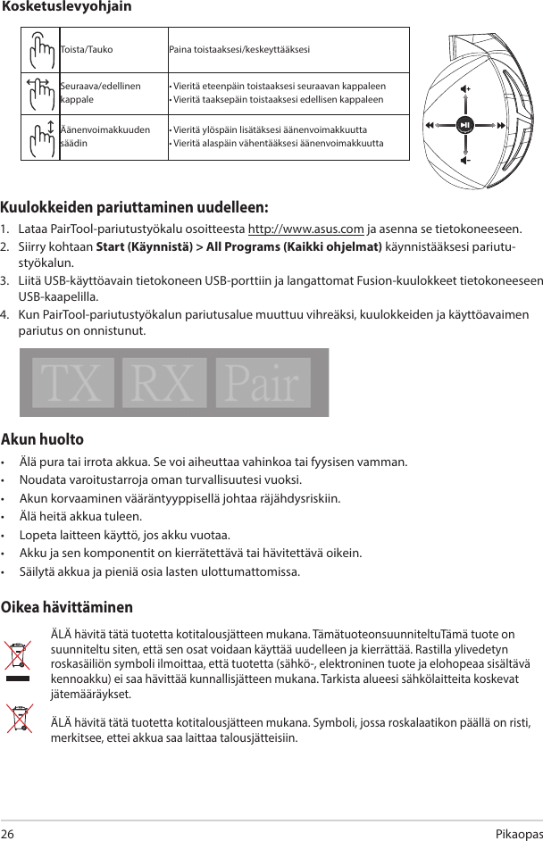 Pikaopas26Akun huolto •  Älä pura tai irrota akkua. Se voi aiheuttaa vahinkoa tai fyysisen vamman. •  Noudata varoitustarroja oman turvallisuutesi vuoksi.•  Akun korvaaminen vääräntyyppisellä johtaa räjähdysriskiin.•  Älä heitä akkua tuleen. •  Lopeta laitteen käyttö, jos akku vuotaa. •  Akku ja sen komponentit on kierrätettävä tai hävitettävä oikein.•  Säilytä akkua ja pieniä osia lasten ulottumattomissa.Oikea hävittäminenÄLÄ hävitä tätä tuotetta kotitalousjätteen mukana. TämätuoteonsuunniteltuTämä tuote on suunniteltu siten, että sen osat voidaan käyttää uudelleen ja kierrättää. Rastilla ylivedetyn roskasäiliön symboli ilmoittaa, että tuotetta (sähkö-, elektroninen tuote ja elohopeaa sisältävä kennoakku) ei saa hävittää kunnallisjätteen mukana. Tarkista alueesi sähkölaitteita koskevat jätemääräykset.ÄLÄ hävitä tätä tuotetta kotitalousjätteen mukana. Symboli, jossa roskalaatikon päällä on risti, merkitsee, ettei akkua saa laittaa talousjätteisiin.ABCDEToista/Tauko Paina toistaaksesi/keskeyttääksesiSeuraava/edellinen kappale• Vieritä eteenpäin toistaaksesi seuraavan kappaleen• Vieritä taaksepäin toistaaksesi edellisen kappaleenÄänenvoimakkuuden säädin• Vieritä ylöspäin lisätäksesi äänenvoimakkuutta• Vieritä alaspäin vähentääksesi äänenvoimakkuuttaKosketuslevyohjainKuulokkeiden pariuttaminen uudelleen: 1.   Lataa PairTool-pariutustyökalu osoitteesta http://www.asus.com ja asenna se tietokoneeseen. 2.   Siirry kohtaan Start (Käynnistä) &gt; All Programs (Kaikki ohjelmat) käynnistääksesi pariutu-styökalun. 3.   Liitä USB-käyttöavain tietokoneen USB-porttiin ja langattomat Fusion-kuulokkeet tietokoneeseen USB-kaapelilla. 4.   Kun PairTool-pariutustyökalun pariutusalue muuttuu vihreäksi, kuulokkeiden ja käyttöavaimen pariutus on onnistunut.Quick Start Guide2Touch Plate ControlVolume ControlNext/previous songPlay/Plause- Scroll forward to play the next song- Scroll backward to play the previous song- Scroll up to increase the volume- Scroll down to decrease the volumePress to play/plauseHow to pair again:Battery CareProper Disposal1. Download PairTool from http://www.asus.com then install it on your computer.2. Launch PairTool then connect the dongle and your Fusion Wireless via USB cable to your PC.3. After the Pair area in the software turn green, the headset and dongle paired successfully.• Do not disassemble or remove the battery. Doing so may cause harm or physical injury.• Follow the warning labels for your personal safety.• Risk of explosion if battery is replaced by an incorrect type.• Do not throw the battery in fire.• Stop using the device if there is battery leakage.• The battery and its components must be recycled or disposed properly.• Keep the battery and other small components out of children’s reach.DO NOT throw this product in municipal waste. This product has been designed to enable  proper reuse of parts and recycling. The symbol of the crossed out wheeled bin indicates that the product (electrical, electronic equipment and mercury-containing button cell battery)  should not be placed in municipal waste. Check local regulations for disposal of electronic products. DO NOT throw this product in municipal waste. The symbol of the crossed out wheeled bin tindicates hat the battery should not be placed in municipal waste.