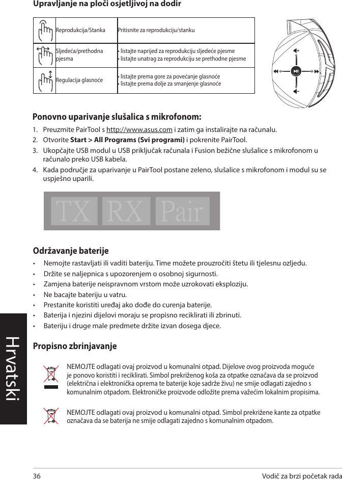 HrvatskiVodič za brzi početak rada36Održavanje baterije •  Nemojte rastavljati ili vaditi bateriju. Time možete prouzročiti štetu ili tjelesnu ozljedu. •  Držite se naljepnica s upozorenjem o osobnoj sigurnosti.•  Zamjena baterije neispravnom vrstom može uzrokovati eksploziju.•  Ne bacajte bateriju u vatru.•  Prestanite koristiti uređaj ako dođe do curenja baterije.•  Baterija i njezini dijelovi moraju se propisno reciklirati ili zbrinuti.•  Bateriju i druge male predmete držite izvan dosega djece.Propisno zbrinjavanjeNEMOJTE odlagati ovaj proizvod u komunalni otpad. Dijelove ovog proizvoda moguće je ponovo koristiti i reciklirati. Simbol prekriženog koša za otpatke označava da se proizvod (električna i elektronička oprema te baterije koje sadrže živu) ne smije odlagati zajedno s komunalnim otpadom. Elektroničke proizvode odložite prema važećim lokalnim propisima.NEMOJTE odlagati ovaj proizvod u komunalni otpad. Simbol prekrižene kante za otpatke označava da se baterija ne smije odlagati zajedno s komunalnim otpadom.ABCDEReprodukcija/Stanka Pritisnite za reprodukciju/stankuSljedeća/prethodna pjesma• listajte naprijed za reprodukciju sljedeće pjesme• listajte unatrag za reprodukciju se prethodne pjesmeRegulacija glasnoće • listajte prema gore za povećanje glasnoće• listajte prema dolje za smanjenje glasnoćeUpravljanje na ploči osjetljivoj na dodirPonovno uparivanje slušalica s mikrofonom:1.  Preuzmite PairTool s http://www.asus.com i zatim ga instalirajte na računalu.2.  Otvorite Start &gt; All Programs (Svi programi) i pokrenite PairTool.3.  Ukopčajte USB modul u USB priključak računala i Fusion bežične slušalice s mikrofonom u računalo preko USB kabela.4.  Kada područje za uparivanje u PairTool postane zeleno, slušalice s mikrofonom i modul su se uspješno uparili.Quick Start Guide2Touch Plate ControlVolume ControlNext/previous songPlay/Plause- Scroll forward to play the next song- Scroll backward to play the previous song- Scroll up to increase the volume- Scroll down to decrease the volumePress to play/plauseHow to pair again:Battery CareProper Disposal1. Download PairTool from http://www.asus.com then install it on your computer.2. Launch PairTool then connect the dongle and your Fusion Wireless via USB cable to your PC.3. After the Pair area in the software turn green, the headset and dongle paired successfully.• Do not disassemble or remove the battery. Doing so may cause harm or physical injury.• Follow the warning labels for your personal safety.• Risk of explosion if battery is replaced by an incorrect type.• Do not throw the battery in fire.• Stop using the device if there is battery leakage.• The battery and its components must be recycled or disposed properly.• Keep the battery and other small components out of children’s reach.DO NOT throw this product in municipal waste. This product has been designed to enable  proper reuse of parts and recycling. The symbol of the crossed out wheeled bin indicates that the product (electrical, electronic equipment and mercury-containing button cell battery)  should not be placed in municipal waste. Check local regulations for disposal of electronic products. DO NOT throw this product in municipal waste. The symbol of the crossed out wheeled bin tindicates hat the battery should not be placed in municipal waste.