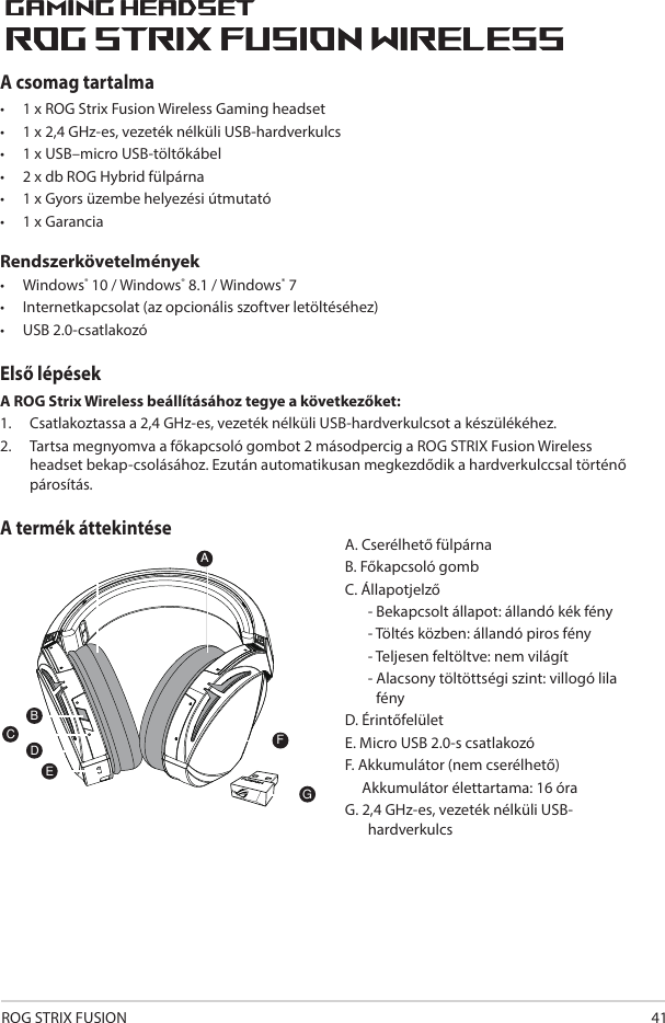 ROG STRIX FUSION 41A csomag tartalma•   1 x ROG Strix Fusion Wireless Gaming headset•  1 x 2,4 GHz-es, vezeték nélküli USB-hardverkulcs•  1 x USB–micro USB-töltőkábel•  2 x db ROG Hybrid fülpárna•  1 x Gyors üzembe helyezési útmutató •  1 x GaranciaRendszerkövetelmények•  Windows® 10 / Windows® 8.1 / Windows® 7•  Internetkapcsolat (az opcionális szoftver letöltéséhez) •  USB 2.0-csatlakozóElső lépésekA ROG Strix Wireless beállításához tegye a következőket:1.  Csatlakoztassa a 2,4 GHz-es, vezeték nélküli USB-hardverkulcsot a készülékéhez. 2.  Tartsa megnyomva a főkapcsoló gombot 2 másodpercig a ROG STRIX Fusion Wireless headset bekap-csolásához. Ezután automatikusan megkezdődik a hardverkulccsal történő párosítás.A termék áttekintéseA. Cserélhető fülpárnaB. Főkapcsoló gombC. Állapotjelző   - Bekapcsolt állapot: állandó kék fény   - Töltés közben: állandó piros fény   - Teljesen feltöltve: nem világít  -  Alacsony töltöttségi szint: villogó lila fény D. ÉrintőfelületE. Micro USB 2.0-s csatlakozóF. Akkumulátor (nem cserélhető)     Akkumulátor élettartama: 16 óraG. 2,4 GHz-es, vezeték nélküli USB-hardverkulcs1ROG STRIX FUSIONGetting Star A. Changeable ear-cushionsB. Power switchC. Status Indicator     -Power on: static blue light     -While charging: static red light      -Fully charged: red light off     -Low-power: blinking purple lightD. Touch plateE. Micro USB 2.0 connectorF. Unchangeable battery    Battery life: 16 hoursG. 2.4GHz wireless USB dongle Gaming HeadsetGaming HeadsetROG STRIX Fusion Wireless ROG STRIX Fusion Wireless EnglishAFBDEGTo set up your ROG STRIX Fusion Wireless:1. Connect the 2.4GHz wireless USB dongle to your device.2. Press power switch for 2 seconds to turn on your ROG STRIX Fusion Wireless     and it will pair with the dongle automatically.Product OverviewPackage Content• 1 x ROG STRIX Fusion Wireless Gaming headset• 1 x 2.4 GHz wireless USB dongle• 1 x USB to micro-USB charging cable• 2 x ROG Hybrid ear cushions• 1 x Quick start guide• 1 x Warranty NoticeSystem Requirement• Windows® 10 / Windows® 8.1 / Windows® 7 • Internet connection (for downloading optional software) • USB 2.0 portC1ROG STRIX FUSIONGetting Star A. Changeable ear-cushionsB. Power switchC. Status Indicator     -Power on: static blue light     -While charging: static red light      -Fully charged: red light off     -Low-power: blinking purple lightD. Touch plateE. Micro USB 2.0 connectorF. Unchangeable battery    Battery life: 16 hoursG. 2.4GHz wireless USB dongle Gaming HeadsetGaming HeadsetROG STRIX Fusion Wireless ROG STRIX Fusion Wireless EnglishAFBDEGTo set up your ROG STRIX Fusion Wireless:1. Connect the 2.4GHz wireless USB dongle to your device.2. Press power switch for 2 seconds to turn on your ROG STRIX Fusion Wireless     and it will pair with the dongle automatically.Product OverviewPackage Content• 1 x ROG STRIX Fusion Wireless Gaming headset• 1 x 2.4 GHz wireless USB dongle• 1 x USB to micro-USB charging cable• 2 x ROG Hybrid ear cushions• 1 x Quick start guide• 1 x Warranty NoticeSystem Requirement• Windows® 10 / Windows® 8.1 / Windows® 7 • Internet connection (for downloading optional software) • USB 2.0 portC