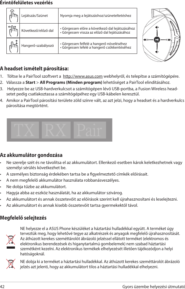 Gyors üzembe helyezési útmutató 42Az akkumulátor gondozása•  Ne szerelje szét és ne távolítsa el az akkumulátort. Ellenkező esetben károk keletkezhetnek vagy személyi sérülés következhet be. •  A személyes biztonság érdekében tartsa be a gyelmeztető címkék előírásait.•  A nem megfelelő akkumulátor használata robbanásveszélyes.•  Ne dobja tűzbe az akkumulátort.•  Hagyja abba az eszköz használatát, ha az akkumulátor szivárog.•  Az akkumulátort és annak összetevőit az előírások szerint kell újrahasznosítani és leselejtezni.•  Az akkumulátort és annak kisebb összetevőit tartsa gyermekektől távol.Megfelelő selejtezésNE helyezze el a ASUS Phone készüléket a háztartási hulladékkal együtt. A terméket úgy terveztük meg, hogy lehetővé tegye az alkatrészek és anyagok megfelelő újrahasznosítását. Az áthúzott kerekes szeméttárolót ábrázoló jelzéssel ellátott terméket (elektromos és elektronikus berendezések és higanytartalmú gombelemek) nem szabad háztartási szemétként kezelni. Az elektronikus termékek elhelyezését illetően tájékozódjon a helyi hatóságoknál.NE dobja ki a terméket a háztartási hulladékkal. Az áthúzott kerekes szeméttárolót ábrázoló jelzés azt jelenti, hogy az akkumulátort tilos a háztartási hulladékkal elhelyezni.Lejátszás/Szünet  Nyomja meg a lejátszáshoz/szüneteltetéshezKövetkező/előző dal • Görgessen előre a következő dal lejátszásához• Görgessen vissza az előző dal lejátszásáhozHangerő-szabályozó • Görgessen felfelé a hangerő növeléséhez• Görgessen lefelé a hangerő csökkentéséhezÉrintőfelületes vezérlésABCDEA headset ismételt párosítása: 1.   Töltse le a PairTool szoftvert a  http://www.asus.com webhelyről, és telepítse a számítógépére. 2.  Válassza a Start &gt; All Programs (Minden program) lehetőséget a PairTool elindításához. 3.   Helyezze be az USB-hardverkulcsot a számítógépen lévő USB-portba, a Fusion Wireless head-setet pedig csatlakoztassa a számítógépéhez egy USB-kábelen keresztül. 4.  Amikor a PairTool párosítási területe zöld színre vált, az azt jelzi, hogy a headset és a hardverkulcs párosítása megtörtént.Quick Start Guide2Touch Plate ControlVolume ControlNext/previous songPlay/Plause- Scroll forward to play the next song- Scroll backward to play the previous song- Scroll up to increase the volume- Scroll down to decrease the volumePress to play/plauseHow to pair again:Battery CareProper Disposal1. Download PairTool from http://www.asus.com then install it on your computer.2. Launch PairTool then connect the dongle and your Fusion Wireless via USB cable to your PC.3. After the Pair area in the software turn green, the headset and dongle paired successfully.• Do not disassemble or remove the battery. Doing so may cause harm or physical injury.• Follow the warning labels for your personal safety.• Risk of explosion if battery is replaced by an incorrect type.• Do not throw the battery in fire.• Stop using the device if there is battery leakage.• The battery and its components must be recycled or disposed properly.• Keep the battery and other small components out of children’s reach.DO NOT throw this product in municipal waste. This product has been designed to enable  proper reuse of parts and recycling. The symbol of the crossed out wheeled bin indicates that the product (electrical, electronic equipment and mercury-containing button cell battery)  should not be placed in municipal waste. Check local regulations for disposal of electronic products. DO NOT throw this product in municipal waste. The symbol of the crossed out wheeled bin tindicates hat the battery should not be placed in municipal waste.