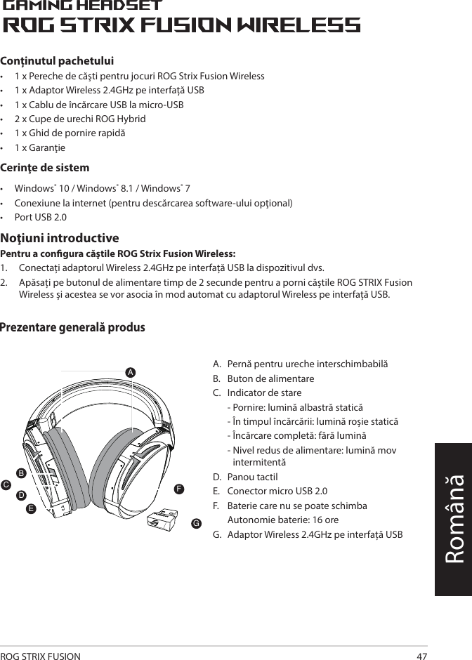 ROG STRIX FUSION 47RomânăA.   Pernă pentru ureche interschimbabilăB.   Buton de alimentareC.   Indicator de stare   - Pornire: lumină albastră statică   - În timpul încărcării: lumină roșie statică   - Încărcare completă: fără lumină  -  Nivel redus de alimentare: lumină mov intermitentăD.   Panou tactilE.   Conector micro USB 2.0F.   Baterie care nu se poate schimba  Autonomie baterie:  16 oreG.   Adaptor Wireless 2.4GHz pe interfață USB1ROG STRIX FUSIONGetting Star A. Changeable ear-cushionsB. Power switchC. Status Indicator     -Power on: static blue light     -While charging: static red light      -Fully charged: red light off     -Low-power: blinking purple lightD. Touch plateE. Micro USB 2.0 connectorF. Unchangeable battery    Battery life: 16 hoursG. 2.4GHz wireless USB dongle Gaming HeadsetGaming HeadsetROG STRIX Fusion Wireless ROG STRIX Fusion Wireless EnglishAFBDEGTo set up your ROG STRIX Fusion Wireless:1. Connect the 2.4GHz wireless USB dongle to your device.2. Press power switch for 2 seconds to turn on your ROG STRIX Fusion Wireless     and it will pair with the dongle automatically.Product OverviewPackage Content• 1 x ROG STRIX Fusion Wireless Gaming headset• 1 x 2.4 GHz wireless USB dongle• 1 x USB to micro-USB charging cable• 2 x ROG Hybrid ear cushions• 1 x Quick start guide• 1 x Warranty NoticeSystem Requirement• Windows® 10 / Windows® 8.1 / Windows® 7 • Internet connection (for downloading optional software) • USB 2.0 portCConținutul pachetului•   1 x Pereche de căşti pentru jocuri ROG Strix Fusion Wireless •   1 x Adaptor Wireless 2.4GHz pe interfață USB•   1 x Cablu de încărcare USB la micro-USB•  2 x Cupe de urechi ROG Hybrid•  1 x Ghid de pornire rapidă •  1 x GaranţieCerinţe de sistem•  Windows® 10 / Windows® 8.1 / Windows® 7•  Conexiune la internet (pentru descărcarea software-ului opţional) •  Port USB 2.0Noţiuni introductivePentru a congura căştile ROG Strix Fusion Wireless:1.  Conectați adaptorul Wireless 2.4GHz pe interfață USB la dispozitivul dvs. 2.  Apăsați pe butonul de alimentare timp de 2 secunde pentru a porni căștile ROG STRIX Fusion Wireless și acestea se vor asocia în mod automat cu adaptorul Wireless pe interfață USB.Prezentare generală produs1ROG STRIX FUSIONGetting Star A. Changeable ear-cushionsB. Power switchC. Status Indicator     -Power on: static blue light     -While charging: static red light      -Fully charged: red light off     -Low-power: blinking purple lightD. Touch plateE. Micro USB 2.0 connectorF. Unchangeable battery    Battery life: 16 hoursG. 2.4GHz wireless USB dongle Gaming HeadsetGaming HeadsetROG STRIX Fusion Wireless ROG STRIX Fusion Wireless EnglishAFBDEGTo set up your ROG STRIX Fusion Wireless:1. Connect the 2.4GHz wireless USB dongle to your device.2. Press power switch for 2 seconds to turn on your ROG STRIX Fusion Wireless     and it will pair with the dongle automatically.Product OverviewPackage Content• 1 x ROG STRIX Fusion Wireless Gaming headset• 1 x 2.4 GHz wireless USB dongle• 1 x USB to micro-USB charging cable• 2 x ROG Hybrid ear cushions• 1 x Quick start guide• 1 x Warranty NoticeSystem Requirement• Windows® 10 / Windows® 8.1 / Windows® 7 • Internet connection (for downloading optional software) • USB 2.0 portC