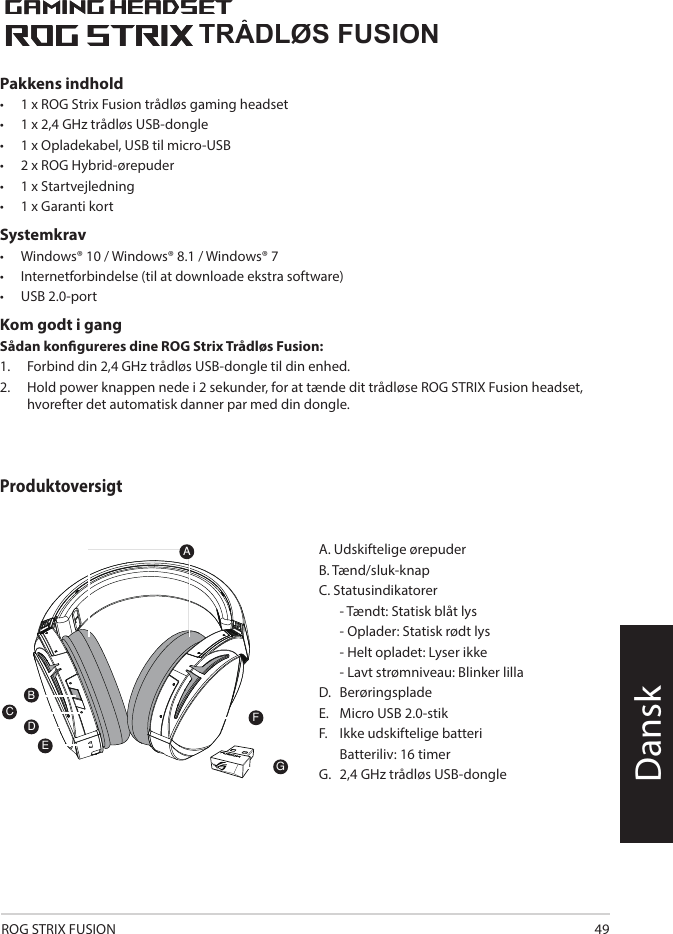 ROG STRIX FUSION 491ROG STRIX FUSIONGetting Star A. Changeable ear-cushionsB. Power switchC. Status Indicator     -Power on: static blue light     -While charging: static red light      -Fully charged: red light off     -Low-power: blinking purple lightD. Touch plateE. Micro USB 2.0 connectorF. Unchangeable battery    Battery life: 16 hoursG. 2.4GHz wireless USB dongle Gaming HeadsetGaming HeadsetROG STRIX Fusion Wireless ROG STRIX Fusion Wireless EnglishAFBDEGTo set up your ROG STRIX Fusion Wireless:1. Connect the 2.4GHz wireless USB dongle to your device.2. Press power switch for 2 seconds to turn on your ROG STRIX Fusion Wireless     and it will pair with the dongle automatically.Product OverviewPackage Content• 1 x ROG STRIX Fusion Wireless Gaming headset• 1 x 2.4 GHz wireless USB dongle• 1 x USB to micro-USB charging cable• 2 x ROG Hybrid ear cushions• 1 x Quick start guide• 1 x Warranty NoticeSystem Requirement• Windows® 10 / Windows® 8.1 / Windows® 7 • Internet connection (for downloading optional software) • USB 2.0 portCTRÅDLØS FUSIONDanskA. Udskiftelige ørepuderB. Tænd/sluk-knapC. Statusindikatorer   - Tændt: Statisk blåt lys   - Oplader: Statisk rødt lys   - Helt opladet: Lyser ikke  - Lavt strømniveau: Blinker lilla D.  BerøringspladeE.   Micro USB 2.0-stikF.   Ikke udskiftelige batteri  Batteriliv: 16 timerG.  2,4 GHz trådløs USB-donglePakkens indhold•   1 x ROG Strix Fusion trådløs gaming headset•  1 x 2,4 GHz trådløs USB-dongle•  1 x Opladekabel, USB til micro-USB•  2 x ROG Hybrid-ørepuder•  1 x Startvejledning•  1 x Garanti kortSystemkrav•   Windows® 10 / Windows® 8.1 / Windows® 7•   Internetforbindelse (til at downloade ekstra software) •   USB 2.0-portKom godt i gangSådan kongureres dine ROG Strix Trådløs Fusion:1.  Forbind din 2,4 GHz trådløs USB-dongle til din enhed. 2.  Hold power knappen nede i 2 sekunder, for at tænde dit trådløse ROG STRIX Fusion headset, hvorefter det automatisk danner par med din dongle.Produktoversigt1ROG STRIX FUSIONGetting Star A. Changeable ear-cushionsB. Power switchC. Status Indicator     -Power on: static blue light     -While charging: static red light      -Fully charged: red light off     -Low-power: blinking purple lightD. Touch plateE. Micro USB 2.0 connectorF. Unchangeable battery    Battery life: 16 hoursG. 2.4GHz wireless USB dongle Gaming HeadsetGaming HeadsetROG STRIX Fusion Wireless ROG STRIX Fusion Wireless EnglishAFBDEGTo set up your ROG STRIX Fusion Wireless:1. Connect the 2.4GHz wireless USB dongle to your device.2. Press power switch for 2 seconds to turn on your ROG STRIX Fusion Wireless     and it will pair with the dongle automatically.Product OverviewPackage Content• 1 x ROG STRIX Fusion Wireless Gaming headset• 1 x 2.4 GHz wireless USB dongle• 1 x USB to micro-USB charging cable• 2 x ROG Hybrid ear cushions• 1 x Quick start guide• 1 x Warranty NoticeSystem Requirement• Windows® 10 / Windows® 8.1 / Windows® 7 • Internet connection (for downloading optional software) • USB 2.0 portC