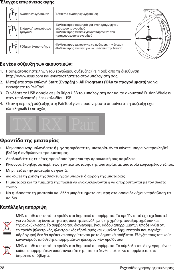 Εγχειρίδιο γρήγορης εκκίνησης28Φροντίδα της μπαταρίας • Μην αποσυναρμολογήσετε ή μην αφαιρέσετε τη μπαταρία. Αν το κάνετε μπορεί να προκληθεί βλάβη ή ανθρώπινος τραυματισμός. • Ακολουθείτε τις ετικέτες προειδοποίησης για την προσωπική σας ασφάλεια.• Κίνδυνος έκρηξης σε περίπτωση αντικατάστασης της μπαταρίας με μπαταρία εσφαλμένου τύπου.• Μην πετάτε την μπαταρία σε φωτιά. • Διακόψτε τη χρήση της συσκευής αν υπάρχει διαρροή της μπαταρίας. • Η μπαταρία και τα τμήματά της πρέπει να ανακυκλώνονται ή να απορρίπτονται με τον σωστό τρόπο. • Να φυλάσσετε τη μπαταρία και άλλα μικρά τμήματα σε μέρη στα οποία δεν έχουν πρόσβαση τα παιδιά.Κατάλληλη απόρριψηΜΗΝ αποθέτετε αυτό το προϊόν στα δημοτικά απορρίμματα. Το προϊόν αυτό έχει σχεδιαστεί για να δώσει τη δυνατότητα της σωστής επανάληψης της χρήσης των εξαρτημάτων και της ανακύκλωσης. Το σύμβολο του διαγεγραμμένου κάδου απορριμμάτων υποδεικνύει ότι το προϊόν (ηλεκτρικός, ηλεκτρονικός εξοπλισμός και κυψελοειδής μπαταρία που περιέχει υδράργυρο) δεν θα πρέπει να απορρίπτονται με τα δημοτικά απόβλητα. Ελέγξτε τους τοπικούς κανονισμούς απόθεσης απορριμμάτων ηλεκτρονικών προϊόντων.ΜΗΝ αποθέτετε αυτό το προϊόν στα δημοτικά απορρίμματα. Το σύμβολο του διαγεγραμμένου κάδου απορριμμάτων υποδεικνύει ότι η μπαταρία δεν θα πρέπει να απορρίπτεται στα δημοτικά απόβλητα.ABCDEΑναπαραγωγή/παύση Πιέστε για αναπαραγωγή/παύσηΕπόμενο/προηγούμενο τραγούδι•  Κυλίστε προς τα εμπρός για αναπαραγωγή του επόμενου τραγουδιού•  Κυλίστε προς τα πίσω για αναπαραγωγή του προηγούμενου τραγουδιούΡύθμιση έντασης ήχου • Κυλίστε προς τα πάνω για να αυξήσετε την ένταση• Κυλίστε προς τα κάτω για να μειώσετε την έντασηΈλεγχος επιφάνειας αφήςΕκ νέου σύζευξη των ακουστικών: 1.  Πραγματοποιήστε λήψη του εργαλείου σύζευξης (PairTool) από τη διεύθυνση  http://www.asus.com και εγκαταστήστε το στον υπολογιστή σας. 2.  Μεταβείτε στην επιλογή Start (Έναρξη) &gt; All Programs (Όλα τα προγράμματα) για να εκκινήσετε το PairTool.3.  Συνδέστε το USB dongle σε μία θύρα USB του υπολογιστή σας και τα ακουστικά Fusion Wireless στον υπολογιστή μέσω καλωδίου USB.4.  Όταν η περιοχή σύζευξης στη PairTool γίνει πράσινη, αυτό σημαίνει ότι η σύζευξη έχει ολοκληρωθεί επιτυχώς.Quick Start Guide2Touch Plate ControlVolume ControlNext/previous songPlay/Plause- Scroll forward to play the next song- Scroll backward to play the previous song- Scroll up to increase the volume- Scroll down to decrease the volumePress to play/plauseHow to pair again:Battery CareProper Disposal1. Download PairTool from http://www.asus.com then install it on your computer.2. Launch PairTool then connect the dongle and your Fusion Wireless via USB cable to your PC.3. After the Pair area in the software turn green, the headset and dongle paired successfully.• Do not disassemble or remove the battery. Doing so may cause harm or physical injury.• Follow the warning labels for your personal safety.• Risk of explosion if battery is replaced by an incorrect type.• Do not throw the battery in fire.• Stop using the device if there is battery leakage.• The battery and its components must be recycled or disposed properly.• Keep the battery and other small components out of children’s reach.DO NOT throw this product in municipal waste. This product has been designed to enable  proper reuse of parts and recycling. The symbol of the crossed out wheeled bin indicates that the product (electrical, electronic equipment and mercury-containing button cell battery)  should not be placed in municipal waste. Check local regulations for disposal of electronic products. DO NOT throw this product in municipal waste. The symbol of the crossed out wheeled bin tindicates hat the battery should not be placed in municipal waste.