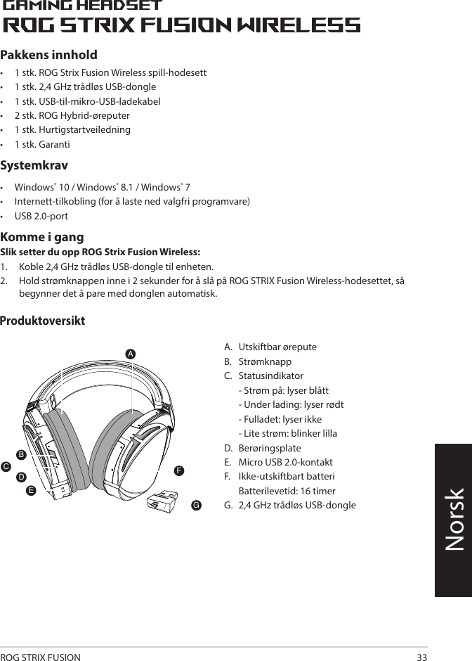 ROG STRIX FUSION 33NorskA.   Utskiftbar øreputeB.   StrømknappC.   Statusindikator   - Strøm på: lyser blått  - Under lading: lyser rødt  - Fulladet: lyser ikke  - Lite strøm: blinker lillaD.  BerøringsplateE.   Micro USB 2.0-kontaktF.   Ikke-utskiftbart batteri   Batterilevetid: 16 timerG.   2,4 GHz trådløs USB-dongle1ROG STRIX FUSIONGetting Star A. Changeable ear-cushionsB. Power switchC. Status Indicator     -Power on: static blue light     -While charging: static red light      -Fully charged: red light off     -Low-power: blinking purple lightD. Touch plateE. Micro USB 2.0 connectorF. Unchangeable battery    Battery life: 16 hoursG. 2.4GHz wireless USB dongle Gaming HeadsetGaming HeadsetROG STRIX Fusion Wireless ROG STRIX Fusion Wireless EnglishAFBDEGTo set up your ROG STRIX Fusion Wireless:1. Connect the 2.4GHz wireless USB dongle to your device.2. Press power switch for 2 seconds to turn on your ROG STRIX Fusion Wireless     and it will pair with the dongle automatically.Product OverviewPackage Content• 1 x ROG STRIX Fusion Wireless Gaming headset• 1 x 2.4 GHz wireless USB dongle• 1 x USB to micro-USB charging cable• 2 x ROG Hybrid ear cushions• 1 x Quick start guide• 1 x Warranty NoticeSystem Requirement• Windows® 10 / Windows® 8.1 / Windows® 7 • Internet connection (for downloading optional software) • USB 2.0 portCPakkens innhold•  1 stk. ROG Strix Fusion Wireless spill-hodesett•  1 stk. 2,4 GHz trådløs USB-dongle•  1 stk. USB-til-mikro-USB-ladekabel•  2 stk. ROG Hybrid-øreputer•  1 stk. Hurtigstartveiledning •  1 stk. GarantiSystemkrav•  Windows® 10 / Windows® 8.1 / Windows® 7•  Internett-tilkobling (for å laste ned valgfri programvare) •  USB 2.0-portKomme i gang Slik setter du opp ROG Strix Fusion Wireless:1.  Koble 2,4 GHz trådløs USB-dongle til enheten. 2.  Hold strømknappen inne i 2 sekunder for å slå på ROG STRIX Fusion Wireless-hodesettet, så begynner det å pare med donglen automatisk.Produktoversikt1ROG STRIX FUSIONGetting Star A. Changeable ear-cushionsB. Power switchC. Status Indicator     -Power on: static blue light     -While charging: static red light      -Fully charged: red light off     -Low-power: blinking purple lightD. Touch plateE. Micro USB 2.0 connectorF. Unchangeable battery    Battery life: 16 hoursG. 2.4GHz wireless USB dongle Gaming HeadsetGaming HeadsetROG STRIX Fusion Wireless ROG STRIX Fusion Wireless EnglishAFBDEGTo set up your ROG STRIX Fusion Wireless:1. Connect the 2.4GHz wireless USB dongle to your device.2. Press power switch for 2 seconds to turn on your ROG STRIX Fusion Wireless     and it will pair with the dongle automatically.Product OverviewPackage Content• 1 x ROG STRIX Fusion Wireless Gaming headset• 1 x 2.4 GHz wireless USB dongle• 1 x USB to micro-USB charging cable• 2 x ROG Hybrid ear cushions• 1 x Quick start guide• 1 x Warranty NoticeSystem Requirement• Windows® 10 / Windows® 8.1 / Windows® 7 • Internet connection (for downloading optional software) • USB 2.0 portC