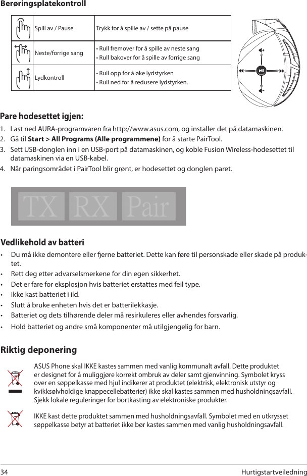 Hurtigstartveiledning34Vedlikehold av batteri•  Du må ikke demontere eller erne batteriet. Dette kan føre til personskade eller skade på produk-tet. •  Rett deg etter advarselsmerkene for din egen sikkerhet.•  Det er fare for eksplosjon hvis batteriet erstattes med feil type.•  Ikke kast batteriet i ild. •  Slutt å bruke enheten hvis det er batterilekkasje. •  Batteriet og dets tilhørende deler må resirkuleres eller avhendes forsvarlig.•  Hold batteriet og andre små komponenter må utilgjengelig for barn.ASUS Phone skal IKKE kastes sammen med vanlig kommunalt avfall. Dette produktet er designet for å muliggjøre korrekt ombruk av deler samt gjenvinning. Symbolet kryss over en søppelkasse med hjul indikerer at produktet (elektrisk, elektronisk utstyr og kvikksølvholdige knappecellebatterier) ikke skal kastes sammen med husholdningsavfall. Sjekk lokale reguleringer for bortkasting av elektroniske produkter.IKKE kast dette produktet sammen med husholdningsavfall. Symbolet med en utkrysset søppelkasse betyr at batteriet ikke bør kastes sammen med vanlig husholdningsavfall.Riktig deponeringABCDESpill av / Pause  Trykk for å spille av / sette på pauseNeste/forrige sang • Rull fremover for å spille av neste sang• Rull bakover for å spille av forrige sangLydkontroll • Rull opp for å øke lydstyrken• Rull ned for å redusere lydstyrken.BerøringsplatekontrollPare hodesettet igjen: 1.  Last ned AURA-programvaren fra http://www.asus.com, og installer det på datamaskinen. 2.  Gå til Start &gt; All Programs (Alle programmene) for å starte PairTool.3.  Sett USB-donglen inn i en USB-port på datamaskinen, og koble Fusion Wireless-hodesettet til datamaskinen via en USB-kabel.4.  Når paringsområdet i PairTool blir grønt, er hodesettet og donglen paret.Quick Start Guide2Touch Plate ControlVolume ControlNext/previous songPlay/Plause- Scroll forward to play the next song- Scroll backward to play the previous song- Scroll up to increase the volume- Scroll down to decrease the volumePress to play/plauseHow to pair again:Battery CareProper Disposal1. Download PairTool from http://www.asus.com then install it on your computer.2. Launch PairTool then connect the dongle and your Fusion Wireless via USB cable to your PC.3. After the Pair area in the software turn green, the headset and dongle paired successfully.• Do not disassemble or remove the battery. Doing so may cause harm or physical injury.• Follow the warning labels for your personal safety.• Risk of explosion if battery is replaced by an incorrect type.• Do not throw the battery in fire.• Stop using the device if there is battery leakage.• The battery and its components must be recycled or disposed properly.• Keep the battery and other small components out of children’s reach.DO NOT throw this product in municipal waste. This product has been designed to enable  proper reuse of parts and recycling. The symbol of the crossed out wheeled bin indicates that the product (electrical, electronic equipment and mercury-containing button cell battery)  should not be placed in municipal waste. Check local regulations for disposal of electronic products. DO NOT throw this product in municipal waste. The symbol of the crossed out wheeled bin tindicates hat the battery should not be placed in municipal waste.