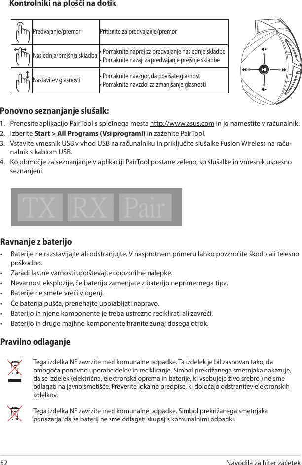 Navodila za hiter začetek 52Ravnanje z baterijo•  Baterije ne razstavljajte ali odstranjujte. V nasprotnem primeru lahko povzročite škodo ali telesno poškodbo. •  Zaradi lastne varnosti upoštevajte opozorilne nalepke.•  Nevarnost eksplozije, če baterijo zamenjate z baterijo neprimernega tipa.•  Baterije ne smete vreči v ogenj.•  Če baterija pušča, prenehajte uporabljati napravo. •  Baterijo in njene komponente je treba ustrezno reciklirati ali zavreči. •  Baterijo in druge majhne komponente hranite zunaj dosega otrok.Pravilno odlaganjeTega izdelka NE zavrzite med komunalne odpadke. Ta izdelek je bil zasnovan tako, da omogoča ponovno uporabo delov in recikliranje. Simbol prekrižanega smetnjaka nakazuje, da se izdelek (električna, elektronska oprema in baterije, ki vsebujejo živo srebro ) ne sme odlagati na javno smetišče. Preverite lokalne predpise, ki določajo odstranitev elektronskih izdelkov.Tega izdelka NE zavrzite med komunalne odpadke. Simbol prekrižanega smetnjaka ponazarja, da se baterij ne sme odlagati skupaj s komunalnimi odpadki.ABCDEPredvajanje/premor Pritisnite za predvajanje/premorNaslednja/prejšnja skladba • Pomaknite naprej za predvajanje naslednje skladbe• Pomaknite nazaj  za predvajanje prejšnje skladbeNastavitev glasnosti • Pomaknite navzgor, da povišate glasnost• Pomaknite navzdol za zmanjšanje glasnostiKontrolniki na plošči na dotikPonovno seznanjanje slušalk: 1.  Prenesite aplikacijo PairTool s spletnega mesta http://www.asus.com in jo namestite v računalnik. 2.  Izberite Start &gt; All Programs (Vsi programi) in zaženite PairTool. 3.  Vstavite vmesnik USB v vhod USB na računalniku in priključite slušalke Fusion Wireless na raču-nalnik s kablom USB. 4.  Ko območje za seznanjanje v aplikaciji PairTool postane zeleno, so slušalke in vmesnik uspešno seznanjeni.Quick Start Guide2Touch Plate ControlVolume ControlNext/previous songPlay/Plause- Scroll forward to play the next song- Scroll backward to play the previous song- Scroll up to increase the volume- Scroll down to decrease the volumePress to play/plauseHow to pair again:Battery CareProper Disposal1. Download PairTool from http://www.asus.com then install it on your computer.2. Launch PairTool then connect the dongle and your Fusion Wireless via USB cable to your PC.3. After the Pair area in the software turn green, the headset and dongle paired successfully.• Do not disassemble or remove the battery. Doing so may cause harm or physical injury.• Follow the warning labels for your personal safety.• Risk of explosion if battery is replaced by an incorrect type.• Do not throw the battery in fire.• Stop using the device if there is battery leakage.• The battery and its components must be recycled or disposed properly.• Keep the battery and other small components out of children’s reach.DO NOT throw this product in municipal waste. This product has been designed to enable  proper reuse of parts and recycling. The symbol of the crossed out wheeled bin indicates that the product (electrical, electronic equipment and mercury-containing button cell battery)  should not be placed in municipal waste. Check local regulations for disposal of electronic products. DO NOT throw this product in municipal waste. The symbol of the crossed out wheeled bin tindicates hat the battery should not be placed in municipal waste.