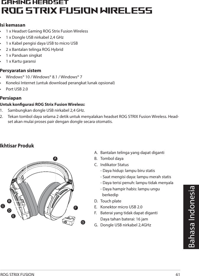 ROG STRIX FUSION 611ROG STRIX FUSIONGetting Star A. Changeable ear-cushionsB. Power switchC. Status Indicator     -Power on: static blue light     -While charging: static red light      -Fully charged: red light off     -Low-power: blinking purple lightD. Touch plateE. Micro USB 2.0 connectorF. Unchangeable battery    Battery life: 16 hoursG. 2.4GHz wireless USB dongle Gaming HeadsetGaming HeadsetROG STRIX Fusion Wireless ROG STRIX Fusion Wireless EnglishAFBDEGTo set up your ROG STRIX Fusion Wireless:1. Connect the 2.4GHz wireless USB dongle to your device.2. Press power switch for 2 seconds to turn on your ROG STRIX Fusion Wireless     and it will pair with the dongle automatically.Product OverviewPackage Content• 1 x ROG STRIX Fusion Wireless Gaming headset• 1 x 2.4 GHz wireless USB dongle• 1 x USB to micro-USB charging cable• 2 x ROG Hybrid ear cushions• 1 x Quick start guide• 1 x Warranty NoticeSystem Requirement• Windows® 10 / Windows® 8.1 / Windows® 7 • Internet connection (for downloading optional software) • USB 2.0 portCBahasa IndonesiaA.  Bantalan telinga yang dapat digantiB.  Tombol dayaC.  Indikator Status   - Daya hidup: lampu biru statis   - Saat mengisi daya: lampu merah statis   - Daya terisi penuh: lampu tidak menyala  - Daya hampir habis: lampu ungu    berkedipD.   Touch plateE.   Konektor micro USB 2.0F.   Baterai yang tidak dapat diganti  Daya tahan baterai:  16 jamG.  Dongle USB nirkabel 2,4GHz1ROG STRIX FUSIONGetting Star A. Changeable ear-cushionsB. Power switchC. Status Indicator     -Power on: static blue light     -While charging: static red light      -Fully charged: red light off     -Low-power: blinking purple lightD. Touch plateE. Micro USB 2.0 connectorF. Unchangeable battery    Battery life: 16 hoursG. 2.4GHz wireless USB dongle Gaming HeadsetGaming HeadsetROG STRIX Fusion Wireless ROG STRIX Fusion Wireless EnglishAFBDEGTo set up your ROG STRIX Fusion Wireless:1. Connect the 2.4GHz wireless USB dongle to your device.2. Press power switch for 2 seconds to turn on your ROG STRIX Fusion Wireless     and it will pair with the dongle automatically.Product OverviewPackage Content• 1 x ROG STRIX Fusion Wireless Gaming headset• 1 x 2.4 GHz wireless USB dongle• 1 x USB to micro-USB charging cable• 2 x ROG Hybrid ear cushions• 1 x Quick start guide• 1 x Warranty NoticeSystem Requirement• Windows® 10 / Windows® 8.1 / Windows® 7 • Internet connection (for downloading optional software) • USB 2.0 portCIsi kemasan•   1 x Headset Gaming ROG Strix Fusion Wireless•  1 x Dongle USB nirkabel 2,4 GHz•  1 x Kabel pengisi daya USB to micro USB•  2 x Bantalan telinga ROG Hybrid•  1 x Panduan singkat •  1 x Kartu garansiPersyaratan sistem•   Windows® 10 / Windows® 8.1 / Windows® 7•   Koneksi Internet (untuk download perangkat lunak opsional) •   Port USB 2.0Persiapan Untuk kongurasi ROG Strix Fusion Wireless:1.  Sambungkan dongle USB nirkabel 2,4 GHz. 2.  Tekan tombol daya selama 2 detik untuk menyalakan headset ROG STRIX Fusion Wireless. Head-set akan mulai proses pair dengan dongle secara otomatis.  Ikhtisar Produk