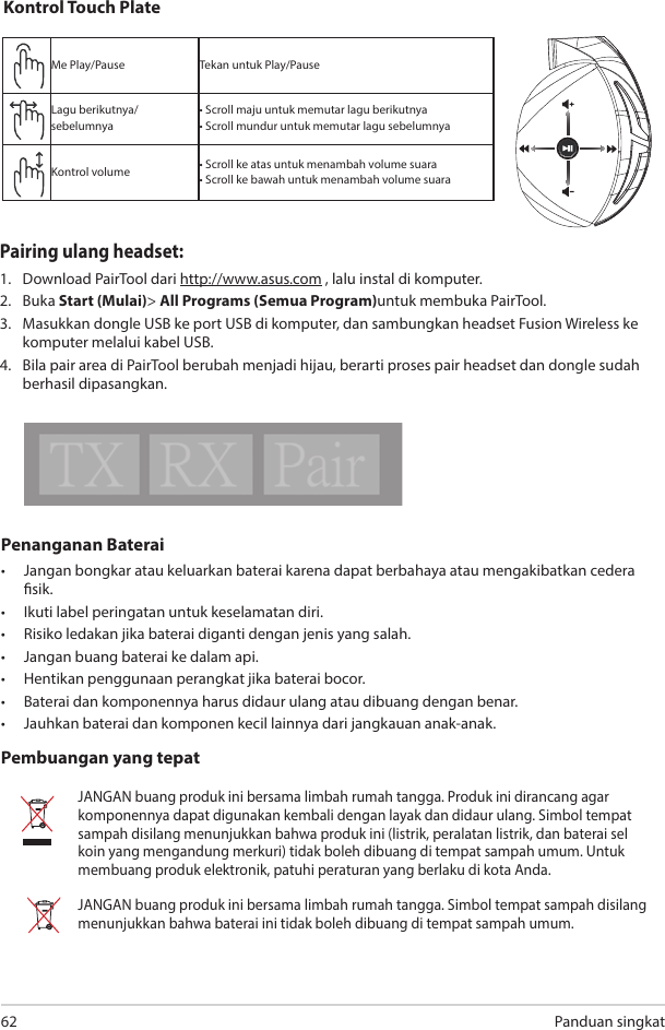 Panduan singkat62Penanganan Baterai•  Jangan bongkar atau keluarkan baterai karena dapat berbahaya atau mengakibatkan cedera sik. •  Ikuti label peringatan untuk keselamatan diri.•  Risiko ledakan jika baterai diganti dengan jenis yang salah.•  Jangan buang baterai ke dalam api.•  Hentikan penggunaan perangkat jika baterai bocor.•  Baterai dan komponennya harus didaur ulang atau dibuang dengan benar.•  Jauhkan baterai dan komponen kecil lainnya dari jangkauan anak-anak.Pembuangan yang tepatJANGAN buang produk ini bersama limbah rumah tangga. Produk ini dirancang agar komponennya dapat digunakan kembali dengan layak dan didaur ulang. Simbol tempat sampah disilang menunjukkan bahwa produk ini (listrik, peralatan listrik, dan baterai sel koin yang mengandung merkuri) tidak boleh dibuang di tempat sampah umum. Untuk membuang produk elektronik, patuhi peraturan yang berlaku di kota Anda.JANGAN buang produk ini bersama limbah rumah tangga. Simbol tempat sampah disilang menunjukkan bahwa baterai ini tidak boleh dibuang di tempat sampah umum.ABCDEKontrol Touch PlateMe Play/Pause Tekan untuk Play/PauseLagu berikutnya/sebelumnya• Scroll maju untuk memutar lagu berikutnya• Scroll mundur untuk memutar lagu sebelumnyaKontrol volume • Scroll ke atas untuk menambah volume suara• Scroll ke bawah untuk menambah volume suaraPairing ulang headset: 1.  Download PairTool dari http://www.asus.com , lalu instal di komputer.2. Buka Start (Mulai)&gt; All Programs (Semua Program)untuk membuka PairTool. 3.  Masukkan dongle USB ke port USB di komputer, dan sambungkan headset Fusion Wireless ke komputer melalui kabel USB. 4.  Bila pair area di PairTool berubah menjadi hijau, berarti proses pair headset dan dongle sudah berhasil dipasangkan.Quick Start Guide2Touch Plate ControlVolume ControlNext/previous songPlay/Plause- Scroll forward to play the next song- Scroll backward to play the previous song- Scroll up to increase the volume- Scroll down to decrease the volumePress to play/plauseHow to pair again:Battery CareProper Disposal1. Download PairTool from http://www.asus.com then install it on your computer.2. Launch PairTool then connect the dongle and your Fusion Wireless via USB cable to your PC.3. After the Pair area in the software turn green, the headset and dongle paired successfully.• Do not disassemble or remove the battery. Doing so may cause harm or physical injury.• Follow the warning labels for your personal safety.• Risk of explosion if battery is replaced by an incorrect type.• Do not throw the battery in fire.• Stop using the device if there is battery leakage.• The battery and its components must be recycled or disposed properly.• Keep the battery and other small components out of children’s reach.DO NOT throw this product in municipal waste. This product has been designed to enable  proper reuse of parts and recycling. The symbol of the crossed out wheeled bin indicates that the product (electrical, electronic equipment and mercury-containing button cell battery)  should not be placed in municipal waste. Check local regulations for disposal of electronic products. DO NOT throw this product in municipal waste. The symbol of the crossed out wheeled bin tindicates hat the battery should not be placed in municipal waste.