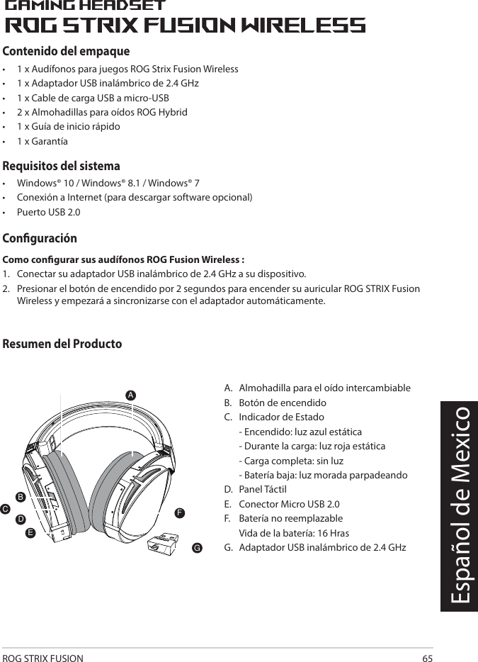 ROG STRIX FUSION 65Español de MexicoA.  Almohadilla para el oído intercambiableB.   Botón de encendidoC.   Indicador de Estado   - Encendido: luz azul estática   - Durante la carga: luz roja estática   - Carga completa: sin luz  -  Batería baja: luz morada parpadeando D.  Panel TáctilE.  Conector Micro USB 2.0F.  Batería no reemplazable      Vida de la batería:  16 Hras    G.   Adaptador USB inalámbrico de 2.4 GHz1ROG STRIX FUSIONGetting Star A. Changeable ear-cushionsB. Power switchC. Status Indicator     -Power on: static blue light     -While charging: static red light      -Fully charged: red light off     -Low-power: blinking purple lightD. Touch plateE. Micro USB 2.0 connectorF. Unchangeable battery    Battery life: 16 hoursG. 2.4GHz wireless USB dongle Gaming HeadsetGaming HeadsetROG STRIX Fusion Wireless ROG STRIX Fusion Wireless EnglishAFBDEGTo set up your ROG STRIX Fusion Wireless:1. Connect the 2.4GHz wireless USB dongle to your device.2. Press power switch for 2 seconds to turn on your ROG STRIX Fusion Wireless     and it will pair with the dongle automatically.Product OverviewPackage Content• 1 x ROG STRIX Fusion Wireless Gaming headset• 1 x 2.4 GHz wireless USB dongle• 1 x USB to micro-USB charging cable• 2 x ROG Hybrid ear cushions• 1 x Quick start guide• 1 x Warranty NoticeSystem Requirement• Windows® 10 / Windows® 8.1 / Windows® 7 • Internet connection (for downloading optional software) • USB 2.0 portC1ROG STRIX FUSIONGetting Star A. Changeable ear-cushionsB. Power switchC. Status Indicator     -Power on: static blue light     -While charging: static red light      -Fully charged: red light off     -Low-power: blinking purple lightD. Touch plateE. Micro USB 2.0 connectorF. Unchangeable battery    Battery life: 16 hoursG. 2.4GHz wireless USB dongle Gaming HeadsetGaming HeadsetROG STRIX Fusion Wireless ROG STRIX Fusion Wireless EnglishAFBDEGTo set up your ROG STRIX Fusion Wireless:1. Connect the 2.4GHz wireless USB dongle to your device.2. Press power switch for 2 seconds to turn on your ROG STRIX Fusion Wireless     and it will pair with the dongle automatically.Product OverviewPackage Content• 1 x ROG STRIX Fusion Wireless Gaming headset• 1 x 2.4 GHz wireless USB dongle• 1 x USB to micro-USB charging cable• 2 x ROG Hybrid ear cushions• 1 x Quick start guide• 1 x Warranty NoticeSystem Requirement• Windows® 10 / Windows® 8.1 / Windows® 7 • Internet connection (for downloading optional software) • USB 2.0 portCContenido del empaque •   1 x Audífonos para juegos ROG Strix Fusion Wireless •  1 x Adaptador USB inalámbrico de 2.4 GHz•  1 x Cable de carga USB a micro-USB•  2 x Almohadillas para oídos ROG Hybrid•  1 x Guía de inicio rápido •  1 x GarantíaRequisitos del sistema •  Windows® 10 / Windows® 8.1 / Windows® 7 •  Conexión a Internet (para descargar software opcional) •  Puerto USB 2.0ConguraciónComo congurar sus audífonos ROG Fusion Wireless :1.  Conectar su adaptador USB inalámbrico de 2.4 GHz a su dispositivo. 2.  Presionar el botón de encendido por 2 segundos para encender su auricular ROG STRIX Fusion Wireless y empezará a sincronizarse con el adaptador automáticamente.Resumen del Producto