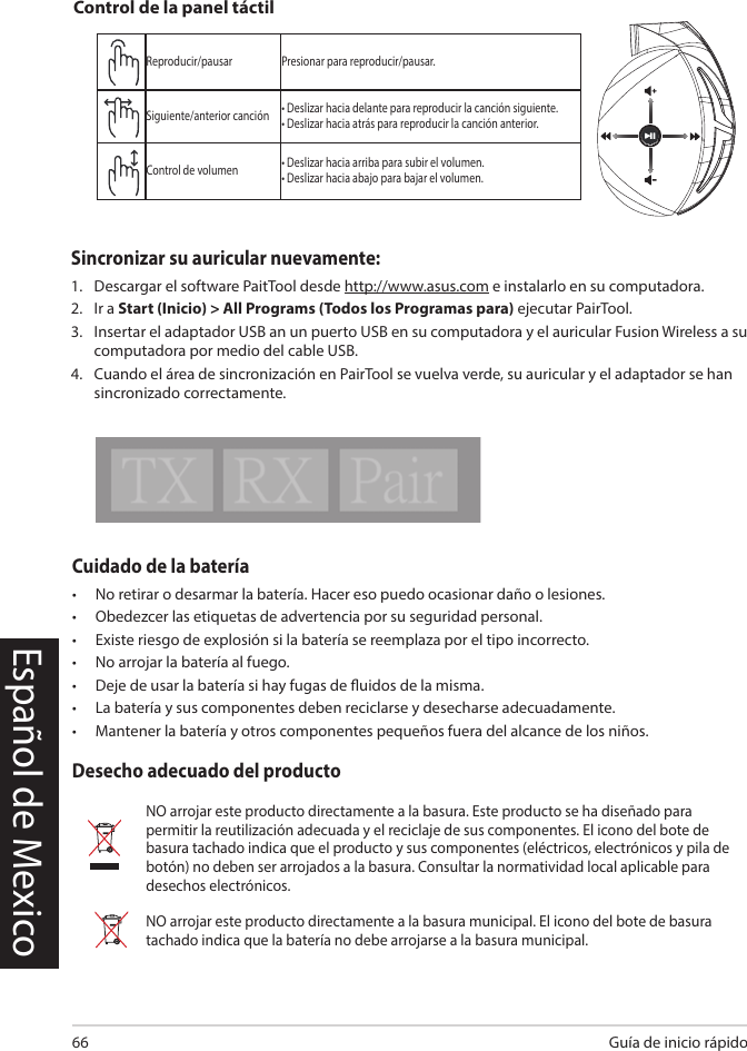 Guía de inicio rápido66Español de MexicoCuidado de la batería•  No retirar o desarmar la batería. Hacer eso puedo ocasionar daño o lesiones.•  Obedezcer las etiquetas de advertencia por su seguridad personal.•  Existe riesgo de explosión si la batería se reemplaza por el tipo incorrecto.•  No arrojar la batería al fuego.•  Deje de usar la batería si hay fugas de uidos de la misma.•  La batería y sus componentes deben reciclarse y desecharse adecuadamente.•  Mantener la batería y otros componentes pequeños fuera del alcance de los niños.Desecho adecuado del productoNO arrojar este producto directamente a la basura. Este producto se ha diseñado para permitir la reutilización adecuada y el reciclaje de sus componentes. El icono del bote de basura tachado indica que el producto y sus componentes (eléctricos, electrónicos y pila de botón) no deben ser arrojados a la basura. Consultar la normatividad local aplicable para desechos electrónicos.NO arrojar este producto directamente a la basura municipal. El icono del bote de basura tachado indica que la batería no debe arrojarse a la basura municipal.Reproducir/pausar Presionar para reproducir/pausar.Siguiente/anterior canción • Deslizar hacia delante para reproducir la canción siguiente.• Deslizar hacia atrás para reproducir la canción anterior.Control de volumen • Deslizar hacia arriba para subir el volumen.• Deslizar hacia abajo para bajar el volumen.Control de la panel táctilABCDESincronizar su auricular nuevamente: 1.   Descargar el software PaitTool desde http://www.asus.com e instalarlo en su computadora. 2.   Ir a Start (Inicio) &gt; All Programs (Todos los Programas para) ejecutar PairTool. 3.   Insertar el adaptador USB an un puerto USB en su computadora y el auricular Fusion Wireless a su computadora por medio del cable USB. 4.   Cuando el área de sincronización en PairTool se vuelva verde, su auricular y el adaptador se han sincronizado correctamente.Quick Start Guide2Touch Plate ControlVolume ControlNext/previous songPlay/Plause- Scroll forward to play the next song- Scroll backward to play the previous song- Scroll up to increase the volume- Scroll down to decrease the volumePress to play/plauseHow to pair again:Battery CareProper Disposal1. Download PairTool from http://www.asus.com then install it on your computer.2. Launch PairTool then connect the dongle and your Fusion Wireless via USB cable to your PC.3. After the Pair area in the software turn green, the headset and dongle paired successfully.• Do not disassemble or remove the battery. Doing so may cause harm or physical injury.• Follow the warning labels for your personal safety.• Risk of explosion if battery is replaced by an incorrect type.• Do not throw the battery in fire.• Stop using the device if there is battery leakage.• The battery and its components must be recycled or disposed properly.• Keep the battery and other small components out of children’s reach.DO NOT throw this product in municipal waste. This product has been designed to enable  proper reuse of parts and recycling. The symbol of the crossed out wheeled bin indicates that the product (electrical, electronic equipment and mercury-containing button cell battery)  should not be placed in municipal waste. Check local regulations for disposal of electronic products. DO NOT throw this product in municipal waste. The symbol of the crossed out wheeled bin tindicates hat the battery should not be placed in municipal waste.