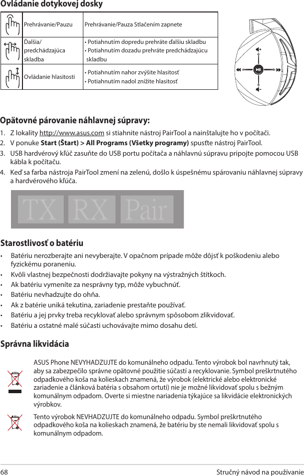 Stručný návod na používanie68Starostlivosť o batériu•  Batériu nerozberajte ani nevyberajte. V opačnom prípade môže dôjsť k poškodeniu alebo fyzickému poraneniu.•  Kvôli vlastnej bezpečnosti dodržiavajte pokyny na výstražných štítkoch.•  Ak batériu vymeníte za nesprávny typ, môže vybuchnúť.•  Batériu nevhadzujte do ohňa.•  Ak z batérie uniká tekutina, zariadenie prestaňte používať. •  Batériu a jej prvky treba recyklovať alebo správnym spôsobom zlikvidovať.•  Batériu a ostatné malé súčasti uchovávajte mimo dosahu detí.Správna likvidáciaASUS Phone NEVYHADZUJTE do komunálneho odpadu. Tento výrobok bol navrhnutý tak, aby sa zabezpečilo správne opätovné použitie súčastí a recyklovanie. Symbol preškrtnutého odpadkového koša na kolieskach znamená, že výrobok (elektrické alebo elektronické zariadenie a článková batéria s obsahom ortuti) nie je možné likvidovať spolu s bežným komunálnym odpadom. Overte si miestne nariadenia týkajúce sa likvidácie elektronických výrobkov.Tento výrobok NEVHADZUJTE do komunálneho odpadu. Symbol preškrtnutého odpadkového koša na kolieskach znamená, že batériu by ste nemali likvidovať spolu s komunálnym odpadom.ABCDEPrehrávanie/Pauzu Prehrávanie/Pauza Stlačením zapnete Ďalšia/predchádzajúca skladba• Potiahnutím dopredu prehráte ďalšiu skladbu•  Potiahnutím dozadu prehráte predchádzajúcu skladbuOvládanie hlasitosti • Potiahnutím nahor zvýšite hlasitosť• Potiahnutím nadol znížite hlasitosťOvládanie dotykovej doskyOpätovné párovanie náhlavnej súpravy:1.  Z lokality http://www.asus.com si stiahnite nástroj PairTool a nainštalujte ho v počítači. 2.  V ponuke Start (Štart) &gt; All Programs (Všetky programy) spusťte nástroj PairTool. 3.  USB hardvérový kľúč zasuňte do USB portu počítača a náhlavnú súpravu pripojte pomocou USB kábla k počítaču. 4.  Keď sa farba nástroja PairTool zmení na zelenú, došlo k úspešnému spárovaniu náhlavnej súpravy a hardvérového kľúča.Quick Start Guide2Touch Plate ControlVolume ControlNext/previous songPlay/Plause- Scroll forward to play the next song- Scroll backward to play the previous song- Scroll up to increase the volume- Scroll down to decrease the volumePress to play/plauseHow to pair again:Battery CareProper Disposal1. Download PairTool from http://www.asus.com then install it on your computer.2. Launch PairTool then connect the dongle and your Fusion Wireless via USB cable to your PC.3. After the Pair area in the software turn green, the headset and dongle paired successfully.• Do not disassemble or remove the battery. Doing so may cause harm or physical injury.• Follow the warning labels for your personal safety.• Risk of explosion if battery is replaced by an incorrect type.• Do not throw the battery in fire.• Stop using the device if there is battery leakage.• The battery and its components must be recycled or disposed properly.• Keep the battery and other small components out of children’s reach.DO NOT throw this product in municipal waste. This product has been designed to enable  proper reuse of parts and recycling. The symbol of the crossed out wheeled bin indicates that the product (electrical, electronic equipment and mercury-containing button cell battery)  should not be placed in municipal waste. Check local regulations for disposal of electronic products. DO NOT throw this product in municipal waste. The symbol of the crossed out wheeled bin tindicates hat the battery should not be placed in municipal waste.