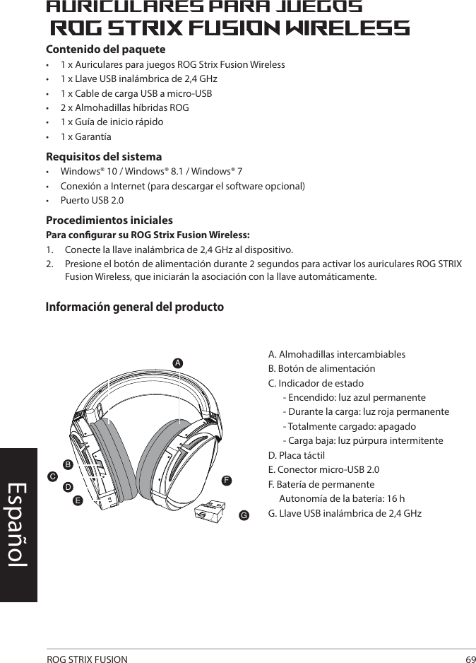 ROG STRIX FUSION 69Contenido del paquete•   1 x Auriculares para juegos ROG Strix Fusion Wireless •  1 x Llave USB inalámbrica de 2,4 GHz •  1 x Cable de carga USB a micro-USB•  2 x Almohadillas híbridas ROG•   1 x Guía de inicio rápido •   1 x GarantíaRequisitos del sistema•   Windows® 10 / Windows® 8.1 / Windows® 7•   Conexión a Internet (para descargar el software opcional) •   Puerto USB 2.0Procedimientos inicialesPara congurar su ROG Strix Fusion Wireless:1.  Conecte la llave inalámbrica de 2,4 GHz al dispositivo. 2.  Presione el botón de alimentación durante 2 segundos para activar los auriculares ROG STRIX Fusion Wireless, que iniciarán la asociación con la llave automáticamente.Auriculares para juegosEspañol1ROG STRIX FUSIONGetting Star A. Changeable ear-cushionsB. Power switchC. Status Indicator     -Power on: static blue light     -While charging: static red light      -Fully charged: red light off     -Low-power: blinking purple lightD. Touch plateE. Micro USB 2.0 connectorF. Unchangeable battery    Battery life: 16 hoursG. 2.4GHz wireless USB dongle Gaming HeadsetGaming HeadsetROG STRIX Fusion Wireless ROG STRIX Fusion Wireless EnglishAFBDEGTo set up your ROG STRIX Fusion Wireless:1. Connect the 2.4GHz wireless USB dongle to your device.2. Press power switch for 2 seconds to turn on your ROG STRIX Fusion Wireless     and it will pair with the dongle automatically.Product OverviewPackage Content• 1 x ROG STRIX Fusion Wireless Gaming headset• 1 x 2.4 GHz wireless USB dongle• 1 x USB to micro-USB charging cable• 2 x ROG Hybrid ear cushions• 1 x Quick start guide• 1 x Warranty NoticeSystem Requirement• Windows® 10 / Windows® 8.1 / Windows® 7 • Internet connection (for downloading optional software) • USB 2.0 portCInformación general del producto1ROG STRIX FUSIONGetting Star A. Changeable ear-cushionsB. Power switchC. Status Indicator     -Power on: static blue light     -While charging: static red light      -Fully charged: red light off     -Low-power: blinking purple lightD. Touch plateE. Micro USB 2.0 connectorF. Unchangeable battery    Battery life: 16 hoursG. 2.4GHz wireless USB dongle Gaming HeadsetGaming HeadsetROG STRIX Fusion Wireless ROG STRIX Fusion Wireless EnglishAFBDEGTo set up your ROG STRIX Fusion Wireless:1. Connect the 2.4GHz wireless USB dongle to your device.2. Press power switch for 2 seconds to turn on your ROG STRIX Fusion Wireless     and it will pair with the dongle automatically.Product OverviewPackage Content• 1 x ROG STRIX Fusion Wireless Gaming headset• 1 x 2.4 GHz wireless USB dongle• 1 x USB to micro-USB charging cable• 2 x ROG Hybrid ear cushions• 1 x Quick start guide• 1 x Warranty NoticeSystem Requirement• Windows® 10 / Windows® 8.1 / Windows® 7 • Internet connection (for downloading optional software) • USB 2.0 portCA. Almohadillas intercambiablesB. Botón de alimentaciónC. Indicador de estado   - Encendido: luz azul permanente   - Durante la carga: luz roja permanente   - Totalmente cargado: apagado  - Carga baja: luz púrpura intermitente D. Placa táctil E. Conector micro-USB 2.0F. Batería de permanente     Autonomía de la batería: 16 h G. Llave USB inalámbrica de 2,4 GHz 