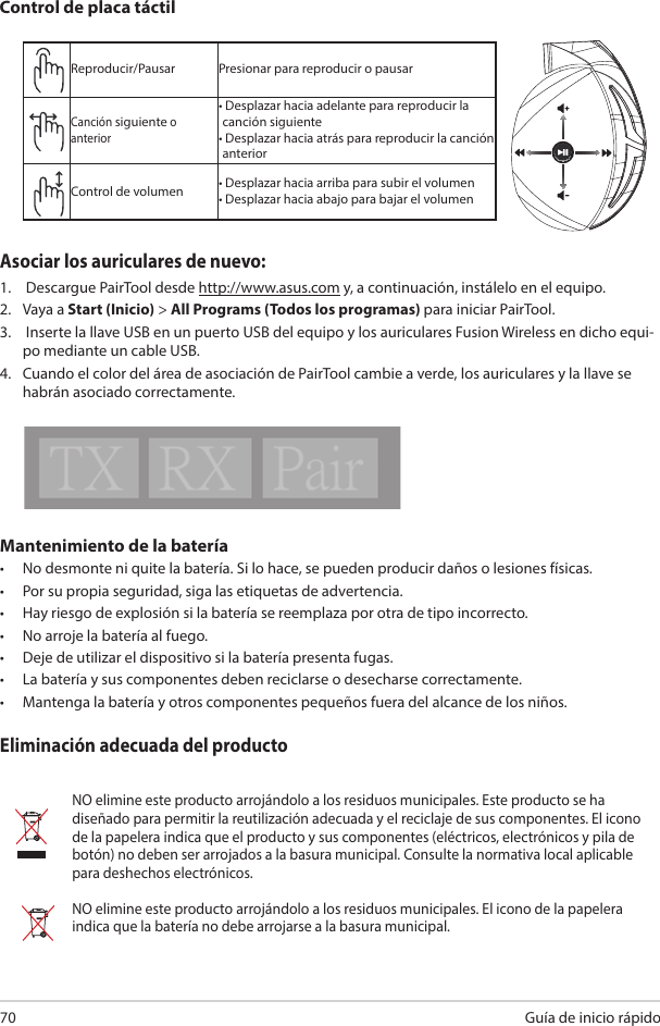 Guía de inicio rápido 70Mantenimiento de la batería•  No desmonte ni quite la batería. Si lo hace, se pueden producir daños o lesiones físicas.•  Por su propia seguridad, siga las etiquetas de advertencia.•  Hay riesgo de explosión si la batería se reemplaza por otra de tipo incorrecto.•  No arroje la batería al fuego.•  Deje de utilizar el dispositivo si la batería presenta fugas.•  La batería y sus componentes deben reciclarse o desecharse correctamente.•  Mantenga la batería y otros componentes pequeños fuera del alcance de los niños.Eliminación adecuada del productoNO elimine este producto arrojándolo a los residuos municipales. Este producto se ha diseñado para permitir la reutilización adecuada y el reciclaje de sus componentes. El icono de la papelera indica que el producto y sus componentes (eléctricos, electrónicos y pila de botón) no deben ser arrojados a la basura municipal. Consulte la normativa local aplicable para deshechos electrónicos.NO elimine este producto arrojándolo a los residuos municipales. El icono de la papelera indica que la batería no debe arrojarse a la basura municipal.Reproducir/Pausar Presionar para reproducir o pausarCanción siguiente o anterior•  Desplazar hacia adelante para reproducir la canción siguiente•  Desplazar hacia atrás para reproducir la canción anteriorControl de volumen • Desplazar hacia arriba para subir el volumen• Desplazar hacia abajo para bajar el volumenControl de placa táctilABCDEAsociar los auriculares de nuevo: 1.   Descargue PairTool desde http://www.asus.com y, a continuación, instálelo en el equipo. 2.  Vaya a Start (Inicio) &gt; All Programs (Todos los programas) para iniciar PairTool.3.   Inserte la llave USB en un puerto USB del equipo y los auriculares Fusion Wireless en dicho equi-po mediante un cable USB. 4.  Cuando el color del área de asociación de PairTool cambie a verde, los auriculares y la llave se habrán asociado correctamente.Quick Start Guide2Touch Plate ControlVolume ControlNext/previous songPlay/Plause- Scroll forward to play the next song- Scroll backward to play the previous song- Scroll up to increase the volume- Scroll down to decrease the volumePress to play/plauseHow to pair again:Battery CareProper Disposal1. Download PairTool from http://www.asus.com then install it on your computer.2. Launch PairTool then connect the dongle and your Fusion Wireless via USB cable to your PC.3. After the Pair area in the software turn green, the headset and dongle paired successfully.• Do not disassemble or remove the battery. Doing so may cause harm or physical injury.• Follow the warning labels for your personal safety.• Risk of explosion if battery is replaced by an incorrect type.• Do not throw the battery in fire.• Stop using the device if there is battery leakage.• The battery and its components must be recycled or disposed properly.• Keep the battery and other small components out of children’s reach.DO NOT throw this product in municipal waste. This product has been designed to enable  proper reuse of parts and recycling. The symbol of the crossed out wheeled bin indicates that the product (electrical, electronic equipment and mercury-containing button cell battery)  should not be placed in municipal waste. Check local regulations for disposal of electronic products. DO NOT throw this product in municipal waste. The symbol of the crossed out wheeled bin tindicates hat the battery should not be placed in municipal waste.