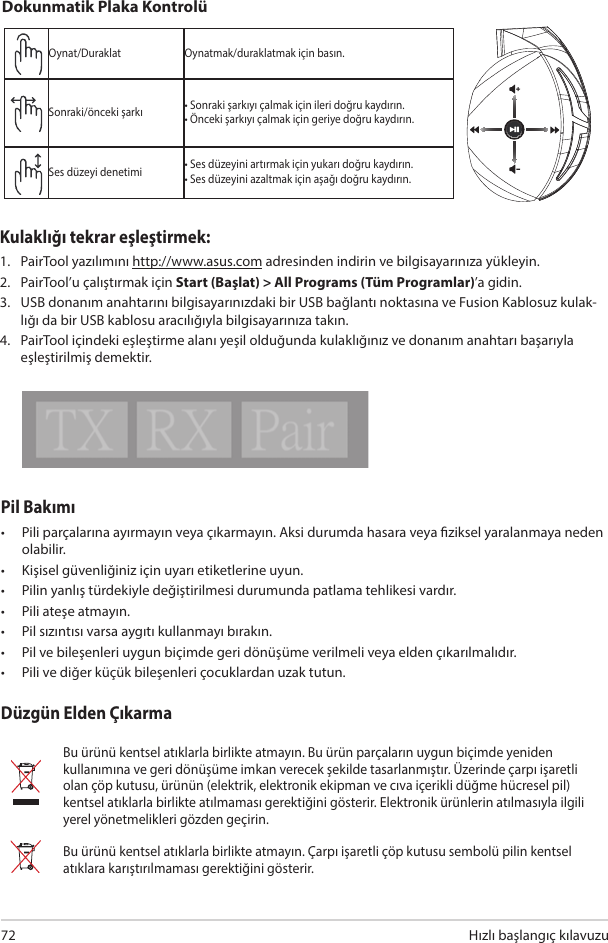  hızlı başlangıç kılavuzu 72Pil Bakımı•  Pili parçalarına ayırmayın veya çıkarmayın. Aksi durumda hasara veya ziksel yaralanmaya neden olabilir.•  Kişisel güvenliğiniz için uyarı etiketlerine uyun.•  Pilin yanlış türdekiyle değiştirilmesi durumunda patlama tehlikesi vardır.•  Pili ateşe atmayın.•  Pil sızıntısı varsa aygıtı kullanmayı bırakın.•  Pil ve bileşenleri uygun biçimde geri dönüşüme verilmeli veya elden çıkarılmalıdır.•  Pili ve diğer küçük bileşenleri çocuklardan uzak tutun.Düzgün Elden ÇıkarmaBu ürünü kentsel atıklarla birlikte atmayın. Bu ürün parçaların uygun biçimde yeniden kullanımına ve geri dönüşüme imkan verecek şekilde tasarlanmıştır. Üzerinde çarpı işaretli olan çöp kutusu, ürünün (elektrik, elektronik ekipman ve cıva içerikli düğme hücresel pil) kentsel atıklarla birlikte atılmaması gerektiğini gösterir. Elektronik ürünlerin atılmasıyla ilgili yerel yönetmelikleri gözden geçirin.Bu ürünü kentsel atıklarla birlikte atmayın. Çarpı işaretli çöp kutusu sembolü pilin kentsel atıklara karıştırılmaması gerektiğini gösterir.ABCDEOynat/Duraklat Oynatmak/duraklatmak için basın.Sonraki/önceki şarkı • Sonraki şarkıyı çalmak için ileri doğru kaydırın.• Önceki şarkıyı çalmak için geriye doğru kaydırın.Ses düzeyi denetimi • Ses düzeyini artırmak için yukarı doğru kaydırın.• Ses düzeyini azaltmak için aşağı doğru kaydırın.Dokunmatik Plaka KontrolüKulaklığı tekrar eşleştirmek: 1.  PairTool yazılımını http://www.asus.com adresinden indirin ve bilgisayarınıza yükleyin. 2.  PairTool’u çalıştırmak için Start (Başlat) &gt; All Programs (Tüm Programlar)’a gidin. 3.  USB donanım anahtarını bilgisayarınızdaki bir USB bağlantı noktasına ve Fusion Kablosuz kulak-lığı da bir USB kablosu aracılığıyla bilgisayarınıza takın. 4.  PairTool içindeki eşleştirme alanı yeşil olduğunda kulaklığınız ve donanım anahtarı başarıyla eşleştirilmiş demektir.Quick Start Guide2Touch Plate ControlVolume ControlNext/previous songPlay/Plause- Scroll forward to play the next song- Scroll backward to play the previous song- Scroll up to increase the volume- Scroll down to decrease the volumePress to play/plauseHow to pair again:Battery CareProper Disposal1. Download PairTool from http://www.asus.com then install it on your computer.2. Launch PairTool then connect the dongle and your Fusion Wireless via USB cable to your PC.3. After the Pair area in the software turn green, the headset and dongle paired successfully.• Do not disassemble or remove the battery. Doing so may cause harm or physical injury.• Follow the warning labels for your personal safety.• Risk of explosion if battery is replaced by an incorrect type.• Do not throw the battery in fire.• Stop using the device if there is battery leakage.• The battery and its components must be recycled or disposed properly.• Keep the battery and other small components out of children’s reach.DO NOT throw this product in municipal waste. This product has been designed to enable  proper reuse of parts and recycling. The symbol of the crossed out wheeled bin indicates that the product (electrical, electronic equipment and mercury-containing button cell battery)  should not be placed in municipal waste. Check local regulations for disposal of electronic products. DO NOT throw this product in municipal waste. The symbol of the crossed out wheeled bin tindicates hat the battery should not be placed in municipal waste.