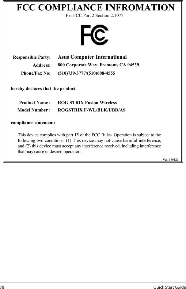 Quick Start Guide78 FCC COMPLIANCE INFROMATION Per FCC Part 2 Section 2.1077    Responsible Party: Asus Computer International Address: 800 Corporate Way, Fremont, CA 94539. Phone/Fax No: (510)739-3777/(510)608-4555   hereby declares that the product      Product Name : ROG STRIX Fusion Wireless Model Number : ROGSTRIX F-WL/BLK/UBD/AS  compliance statement:  This device complies with part 15 of the FCC Rules. Operation is subject to the following two conditions: (1) This device may not cause harmful interference, and (2) this device must accept any interference received, including interference that may cause undesired operation.           Ver. 180125  