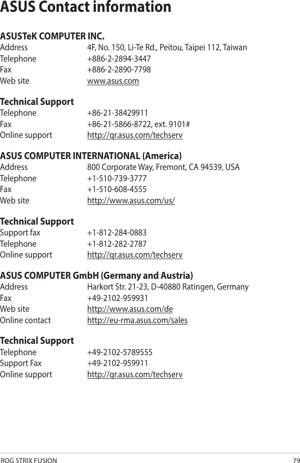 ROG STRIX FUSION 79ASUS Contact informationASUSTeK COMPUTER INC.Address  4F, No. 150, Li-Te Rd., Peitou, Taipei 112, TaiwanTelephone   +886-2-2894-3447Fax    +886-2-2890-7798Web site  www.asus.comTechnical SupportTelephone   +86-21-38429911Fax    +86-21-5866-8722, ext. 9101#Online support  http://qr.asus.com/techservASUS COMPUTER INTERNATIONAL (America)Address  800 Corporate Way, Fremont, CA 94539, USATelephone +1-510-739-3777Fax   +1-510-608-4555Web site  http://www.asus.com/us/Technical SupportSupport fax  +1-812-284-0883Telephone   +1-812-282-2787Online support  http://qr.asus.com/techservASUS COMPUTER GmbH (Germany and Austria)Address  Harkort Str. 21-23, D-40880 Ratingen, GermanyFax   +49-2102-959931Web site  http://www.asus.com/deOnline contact  http://eu-rma.asus.com/salesTechnical SupportTelephone +49-2102-5789555Support Fax  +49-2102-959911Online support  http://qr.asus.com/techserv