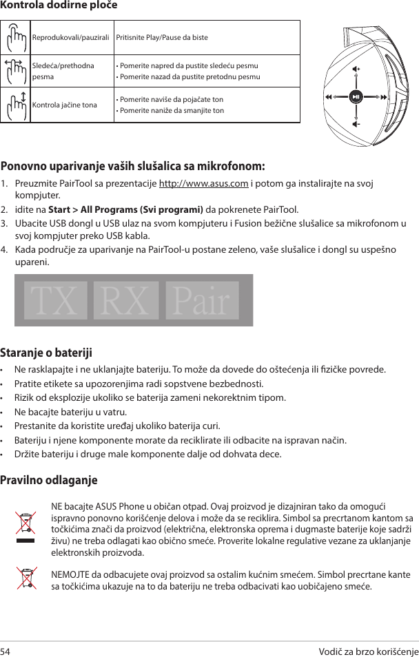 Vodič za brzo korišćenje54Staranje o bateriji •  Ne rasklapajte i ne uklanjajte bateriju. To može da dovede do oštećenja ili zičke povrede.  •  Pratite etikete sa upozorenjima radi sopstvene bezbednosti.•  Rizik od eksplozije ukoliko se baterija zameni nekorektnim tipom.•  Ne bacajte bateriju u vatru. •  Prestanite da koristite uređaj ukoliko baterija curi. •  Bateriju i njene komponente morate da reciklirate ili odbacite na ispravan način. •  Držite bateriju i druge male komponente dalje od dohvata dece.Pravilno odlaganjeNE bacajte ASUS Phone u običan otpad. Ovaj proizvod je dizajniran tako da omogući ispravno ponovno korišćenje delova i može da se reciklira. Simbol sa precrtanom kantom sa točkićima znači da proizvod (električna, elektronska oprema i dugmaste baterije koje sadrži živu) ne treba odlagati kao obično smeće. Proverite lokalne regulative vezane za uklanjanje elektronskih proizvoda.NEMOJTE da odbacujete ovaj proizvod sa ostalim kućnim smećem. Simbol precrtane kante sa točkićima ukazuje na to da bateriju ne treba odbacivati kao uobičajeno smeće.ABCDEReprodukovali/pauzirali Pritisnite Play/Pause da biste Sledeća/prethodna pesma• Pomerite napred da pustite sledeću pesmu• Pomerite nazad da pustite pretodnu pesmuKontrola jačine tona • Pomerite naviše da pojačate ton• Pomerite naniže da smanjite tonKontrola dodirne pločePonovno uparivanje vaših slušalica sa mikrofonom: 1.  Preuzmite PairTool sa prezentacije http://www.asus.com i potom ga instalirajte na svoj  kompjuter. 2.  idite na Start &gt; All Programs (Svi programi) da pokrenete PairTool.3.  Ubacite USB dongl u USB ulaz na svom kompjuteru i Fusion bežične slušalice sa mikrofonom u svoj kompjuter preko USB kabla. 4.  Kada područje za uparivanje na PairTool-u postane zeleno, vaše slušalice i dongl su uspešno upareni.Quick Start Guide2Touch Plate ControlVolume ControlNext/previous songPlay/Plause- Scroll forward to play the next song- Scroll backward to play the previous song- Scroll up to increase the volume- Scroll down to decrease the volumePress to play/plauseHow to pair again:Battery CareProper Disposal1. Download PairTool from http://www.asus.com then install it on your computer.2. Launch PairTool then connect the dongle and your Fusion Wireless via USB cable to your PC.3. After the Pair area in the software turn green, the headset and dongle paired successfully.• Do not disassemble or remove the battery. Doing so may cause harm or physical injury.• Follow the warning labels for your personal safety.• Risk of explosion if battery is replaced by an incorrect type.• Do not throw the battery in fire.• Stop using the device if there is battery leakage.• The battery and its components must be recycled or disposed properly.• Keep the battery and other small components out of children’s reach.DO NOT throw this product in municipal waste. This product has been designed to enable  proper reuse of parts and recycling. The symbol of the crossed out wheeled bin indicates that the product (electrical, electronic equipment and mercury-containing button cell battery)  should not be placed in municipal waste. Check local regulations for disposal of electronic products. DO NOT throw this product in municipal waste. The symbol of the crossed out wheeled bin tindicates hat the battery should not be placed in municipal waste.