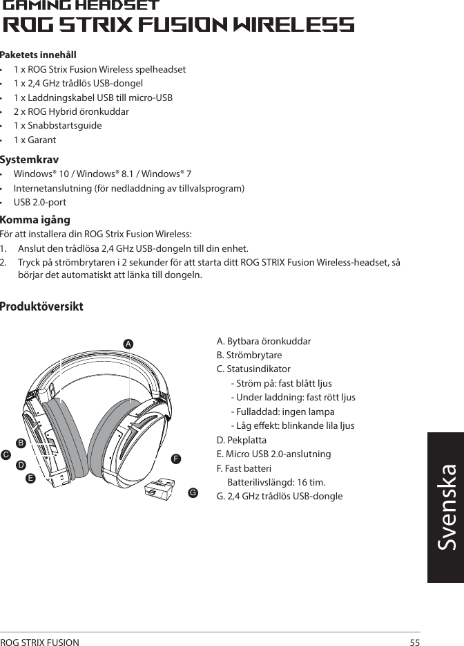 ROG STRIX FUSION 55SvenskaPaketets innehåll •   1 x ROG Strix Fusion Wireless spelheadset •  1 x 2,4 GHz trådlös USB-dongel•  1 x Laddningskabel USB till micro-USB•  2 x ROG Hybrid öronkuddar•   1 x Snabbstartsguide •   1 x GarantSystemkrav•   Windows® 10 / Windows® 8.1 / Windows® 7•   Internetanslutning (för nedladdning av tillvalsprogram) •   USB 2.0-portKomma igångFör att installera din ROG Strix Fusion Wireless:1.  Anslut den trådlösa 2,4 GHz USB-dongeln till din enhet. 2.  Tryck på strömbrytaren i 2 sekunder för att starta ditt ROG STRIX Fusion Wireless-headset, så börjar det automatiskt att länka till dongeln.1ROG STRIX FUSIONGetting Star A. Changeable ear-cushionsB. Power switchC. Status Indicator     -Power on: static blue light     -While charging: static red light      -Fully charged: red light off     -Low-power: blinking purple lightD. Touch plateE. Micro USB 2.0 connectorF. Unchangeable battery    Battery life: 16 hoursG. 2.4GHz wireless USB dongle Gaming HeadsetGaming HeadsetROG STRIX Fusion Wireless ROG STRIX Fusion Wireless EnglishAFBDEGTo set up your ROG STRIX Fusion Wireless:1. Connect the 2.4GHz wireless USB dongle to your device.2. Press power switch for 2 seconds to turn on your ROG STRIX Fusion Wireless     and it will pair with the dongle automatically.Product OverviewPackage Content• 1 x ROG STRIX Fusion Wireless Gaming headset• 1 x 2.4 GHz wireless USB dongle• 1 x USB to micro-USB charging cable• 2 x ROG Hybrid ear cushions• 1 x Quick start guide• 1 x Warranty NoticeSystem Requirement• Windows® 10 / Windows® 8.1 / Windows® 7 • Internet connection (for downloading optional software) • USB 2.0 portCProduktöversikt1ROG STRIX FUSIONGetting Star A. Changeable ear-cushionsB. Power switchC. Status Indicator     -Power on: static blue light     -While charging: static red light      -Fully charged: red light off     -Low-power: blinking purple lightD. Touch plateE. Micro USB 2.0 connectorF. Unchangeable battery    Battery life: 16 hoursG. 2.4GHz wireless USB dongle Gaming HeadsetGaming HeadsetROG STRIX Fusion Wireless ROG STRIX Fusion Wireless EnglishAFBDEGTo set up your ROG STRIX Fusion Wireless:1. Connect the 2.4GHz wireless USB dongle to your device.2. Press power switch for 2 seconds to turn on your ROG STRIX Fusion Wireless     and it will pair with the dongle automatically.Product OverviewPackage Content• 1 x ROG STRIX Fusion Wireless Gaming headset• 1 x 2.4 GHz wireless USB dongle• 1 x USB to micro-USB charging cable• 2 x ROG Hybrid ear cushions• 1 x Quick start guide• 1 x Warranty NoticeSystem Requirement• Windows® 10 / Windows® 8.1 / Windows® 7 • Internet connection (for downloading optional software) • USB 2.0 portCA. Bytbara öronkuddarB. StrömbrytareC. Statusindikator   - Ström på: fast blått ljus  - Under laddning: fast rött ljus   - Fulladdad: ingen lampa  - Låg eekt: blinkande lila ljus D. Pekplatta  E. Micro USB 2.0-anslutningF. Fast batteri     Batterilivslängd: 16 tim.G. 2,4 GHz trådlös USB-dongle