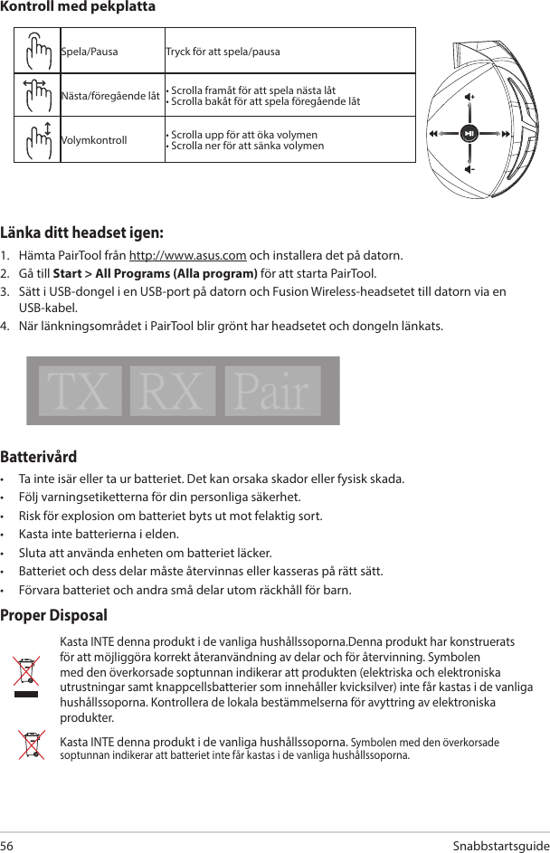  Snabbstartsguide 56Batterivård •  Ta inte isär eller ta ur batteriet. Det kan orsaka skador eller fysisk skada.•  Följ varningsetiketterna för din personliga säkerhet.•  Risk för explosion om batteriet byts ut mot felaktig sort.•  Kasta inte batterierna i elden. •  Sluta att använda enheten om batteriet läcker. •  Batteriet och dess delar måste återvinnas eller kasseras på rätt sätt.•  Förvara batteriet och andra små delar utom räckhåll för barn.Proper DisposalKasta INTE denna produkt i de vanliga hushållssoporna.Denna produkt har konstruerats för att möjliggöra korrekt återanvändning av delar och för återvinning. Symbolen med den överkorsade soptunnan indikerar att produkten (elektriska och elektroniska utrustningar samt knappcellsbatterier som innehåller kvicksilver) inte får kastas i de vanliga hushållssoporna. Kontrollera de lokala bestämmelserna för avyttring av elektroniska produkter.Kasta INTE denna produkt i de vanliga hushållssoporna. Symbolen med den överkorsade soptunnan indikerar att batteriet inte får kastas i de vanliga hushållssoporna.Spela/Pausa Tryck för att spela/pausaNästa/föregående låt • Scrolla framåt för att spela nästa låt• Scrolla bakåt för att spela föregående låtVolymkontroll • Scrolla upp för att öka volymen• Scrolla ner för att sänka volymenKontroll med pekplattaABCDELänka ditt headset igen:1.  Hämta PairTool från http://www.asus.com och installera det på datorn. 2.  Gå till Start &gt; All Programs (Alla program) för att starta PairTool.3.  Sätt i USB-dongel i en USB-port på datorn och Fusion Wireless-headsetet till datorn via en USB-kabel.4.  När länkningsområdet i PairTool blir grönt har headsetet och dongeln länkats.Quick Start Guide2Touch Plate ControlVolume ControlNext/previous songPlay/Plause- Scroll forward to play the next song- Scroll backward to play the previous song- Scroll up to increase the volume- Scroll down to decrease the volumePress to play/plauseHow to pair again:Battery CareProper Disposal1. Download PairTool from http://www.asus.com then install it on your computer.2. Launch PairTool then connect the dongle and your Fusion Wireless via USB cable to your PC.3. After the Pair area in the software turn green, the headset and dongle paired successfully.• Do not disassemble or remove the battery. Doing so may cause harm or physical injury.• Follow the warning labels for your personal safety.• Risk of explosion if battery is replaced by an incorrect type.• Do not throw the battery in fire.• Stop using the device if there is battery leakage.• The battery and its components must be recycled or disposed properly.• Keep the battery and other small components out of children’s reach.DO NOT throw this product in municipal waste. This product has been designed to enable  proper reuse of parts and recycling. The symbol of the crossed out wheeled bin indicates that the product (electrical, electronic equipment and mercury-containing button cell battery)  should not be placed in municipal waste. Check local regulations for disposal of electronic products. DO NOT throw this product in municipal waste. The symbol of the crossed out wheeled bin tindicates hat the battery should not be placed in municipal waste.