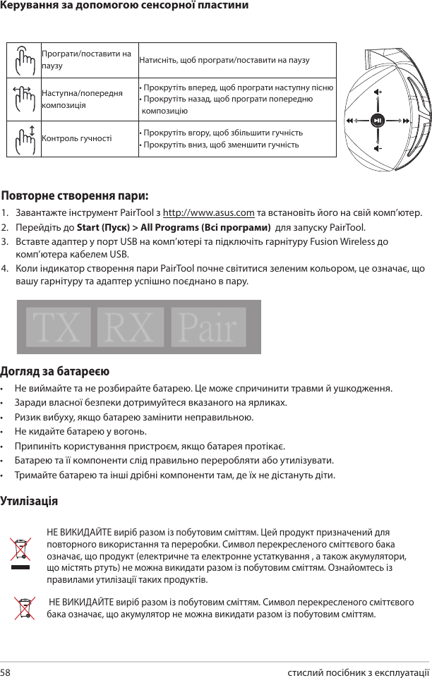 стислий посібник з експлуатації 58Догляд за батареєю •  Не виймайте та не розбирайте батарею. Це може спричинити травми й ушкодження. •  Заради власної безпеки дотримуйтеся вказаного на ярликах.•  Ризик вибуху, якщо батарею замінити неправильною.•  Не кидайте батарею у вогонь. •  Припиніть користування пристроєм, якщо батарея протікає. •  Батарею та її компоненти слід правильно переробляти або утилізувати. •  Тримайте батарею та інші дрібні компоненти там, де їх не дістануть діти.УтилізаціяНЕ ВИКИДАЙТЕ виріб разом із побутовим сміттям. Цей продукт призначений для повторного використання та переробки. Символ перекресленого сміттєвого бака означає, що продукт (електричне та електронне устаткування , а також акумулятори, що містять ртуть) не можна викидати разом із побутовим сміттям. Ознайомтесь із правилами утилізації таких продуктів. НЕ ВИКИДАЙТЕ виріб разом із побутовим сміттям. Символ перекресленого сміттєвого бака означає, що акумулятор не можна викидати разом із побутовим сміттям.Програти/поставити на паузу Натисніть, щоб програти/поставити на паузуНаступна/попередня композиція• Прокрутіть вперед, щоб програти наступну пісню•  Прокрутіть назад, щоб програти попередню композиціюКонтроль гучності • Прокрутіть вгору, щоб збільшити гучність• Прокрутіть вниз, щоб зменшити гучністьКерування за допомогою сенсорної пластиниABCDEПовторне створення пари:1.  Завантажте інструмент PairTool з http://www.asus.com та встановіть його на свій комп’ютер.2.  Перейдіть до Start (Пуск) &gt; All Programs (Всі програми)  для запуску PairTool. 3.  Вставте адаптер у порт USB на комп’ютері та підключіть гарнітуру Fusion Wireless до комп’ютера кабелем USB. 4.  Коли індикатор створення пари PairTool почне світитися зеленим кольором, це означає, що вашу гарнітуру та адаптер успішно поєднано в пару.Quick Start Guide2Touch Plate ControlVolume ControlNext/previous songPlay/Plause- Scroll forward to play the next song- Scroll backward to play the previous song- Scroll up to increase the volume- Scroll down to decrease the volumePress to play/plauseHow to pair again:Battery CareProper Disposal1. Download PairTool from http://www.asus.com then install it on your computer.2. Launch PairTool then connect the dongle and your Fusion Wireless via USB cable to your PC.3. After the Pair area in the software turn green, the headset and dongle paired successfully.• Do not disassemble or remove the battery. Doing so may cause harm or physical injury.• Follow the warning labels for your personal safety.• Risk of explosion if battery is replaced by an incorrect type.• Do not throw the battery in fire.• Stop using the device if there is battery leakage.• The battery and its components must be recycled or disposed properly.• Keep the battery and other small components out of children’s reach.DO NOT throw this product in municipal waste. This product has been designed to enable  proper reuse of parts and recycling. The symbol of the crossed out wheeled bin indicates that the product (electrical, electronic equipment and mercury-containing button cell battery)  should not be placed in municipal waste. Check local regulations for disposal of electronic products. DO NOT throw this product in municipal waste. The symbol of the crossed out wheeled bin tindicates hat the battery should not be placed in municipal waste.