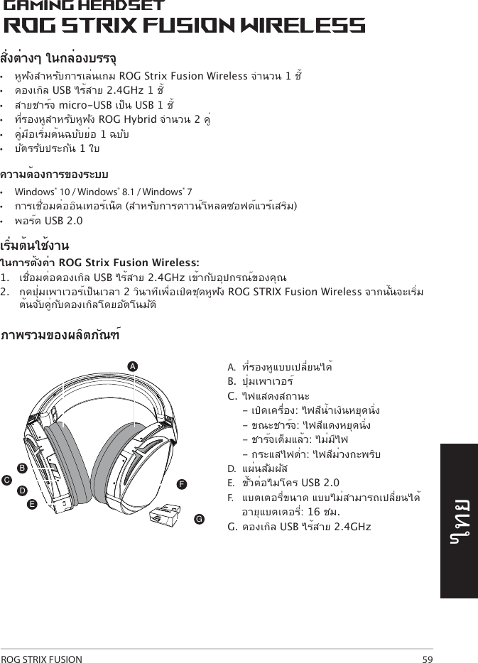 ROG STRIX FUSION 59ไทยA.  ที่รองหูแบบเปลี่ยนได้B.  ปุ่มเพาเวอร์C.  ไฟแสดงสถานะ   - เปิดเครื่อง: ไฟสีน้ำาเงินหยุดนิ่ง   - ขณะชาร์จ: ไฟสีแดงหยุดนิ่ง  - ชาร์จเต็มแล้ว: ไม่มีไฟ  - กระแสไฟต่ำา: ไฟสีม่วงกะพริบ D.   แผ่นสัมผัสE.   ขั้วต่อไมโคร USB 2.0 F.   แบตเตอรี่ขนาด แบบไม่สามารถเปลี่ยนได้      อายุแบตเตอรี่:  16 ชม. G.  ดองเกิล USB ไร้สาย 2.4GHzภาพรวมของผลิตภัณฑ์1ROG STRIX FUSIONGetting Star A. Changeable ear-cushionsB. Power switchC. Status Indicator     -Power on: static blue light     -While charging: static red light      -Fully charged: red light off     -Low-power: blinking purple lightD. Touch plateE. Micro USB 2.0 connectorF. Unchangeable battery    Battery life: 16 hoursG. 2.4GHz wireless USB dongle Gaming HeadsetGaming HeadsetROG STRIX Fusion Wireless ROG STRIX Fusion Wireless EnglishAFBDEGTo set up your ROG STRIX Fusion Wireless:1. Connect the 2.4GHz wireless USB dongle to your device.2. Press power switch for 2 seconds to turn on your ROG STRIX Fusion Wireless     and it will pair with the dongle automatically.Product OverviewPackage Content• 1 x ROG STRIX Fusion Wireless Gaming headset• 1 x 2.4 GHz wireless USB dongle• 1 x USB to micro-USB charging cable• 2 x ROG Hybrid ear cushions• 1 x Quick start guide• 1 x Warranty NoticeSystem Requirement• Windows® 10 / Windows® 8.1 / Windows® 7 • Internet connection (for downloading optional software) • USB 2.0 portCสิ่งต่างๆ ในกล่องบรรจุ •   หูฟังสำาหรับการเล่นเกม ROG Strix Fusion Wireless จำานวน 1 ชิ้•  ดองเกิล USB ไร้สาย 2.4GHz 1 ชิ้•  สายชาร์จ micro-USB เป็น USB 1 ชิ้•  ที่รองหูสำาหรับหูฟัง ROG Hybrid จำานวน 2 คู่•  คู่มือเริ่มต้นฉบับย่อ 1 ฉบับ•  บัตรรับประกัน 1 ใบความต้องการของระบบ•  Windows® 10 / Windows® 8.1 / Windows® 7•  การเชื่อมต่ออินเทอร์เน็ต (สำาหรับการดาวน์โหลดซอฟต์แวร์เสริม) •  พอร์ต USB 2.0เริ่มต้นใช้งานในการตั้งค่า ROG Strix Fusion Wireless:1.  เชื่อมต่อดองเกิล USB ไร้สาย 2.4GHz เข้ากับอุปกรณ์ของคุณ2.  กดปุ่มเพาเวอร์เป็นเวลา 2 วินาทีเพื่อเปิดชุดหูฟัง ROG STRIX Fusion Wireless จากนั้นจะเริ่มต้นจับคู่กับดองเกิลโดยอัตโนมัติ1ROG STRIX FUSIONGetting Star A. Changeable ear-cushionsB. Power switchC. Status Indicator     -Power on: static blue light     -While charging: static red light      -Fully charged: red light off     -Low-power: blinking purple lightD. Touch plateE. Micro USB 2.0 connectorF. Unchangeable battery    Battery life: 16 hoursG. 2.4GHz wireless USB dongle Gaming HeadsetGaming HeadsetROG STRIX Fusion Wireless ROG STRIX Fusion Wireless EnglishAFBDEGTo set up your ROG STRIX Fusion Wireless:1. Connect the 2.4GHz wireless USB dongle to your device.2. Press power switch for 2 seconds to turn on your ROG STRIX Fusion Wireless     and it will pair with the dongle automatically.Product OverviewPackage Content• 1 x ROG STRIX Fusion Wireless Gaming headset• 1 x 2.4 GHz wireless USB dongle• 1 x USB to micro-USB charging cable• 2 x ROG Hybrid ear cushions• 1 x Quick start guide• 1 x Warranty NoticeSystem Requirement• Windows® 10 / Windows® 8.1 / Windows® 7 • Internet connection (for downloading optional software) • USB 2.0 portC