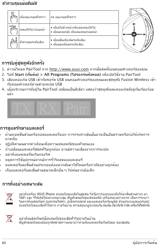 คู่มือการเริ่มต้น60การดูแลรักษาแบตเตอรี่ •  ห้ามถอดชิ้นส่วนหรือถอดแบตเตอรี่ออก การกระทำาเช่นนั้นอาจเป็นอันตรายหรือก่อให้เกิดการบาดเจ็บ •  ปฏิบัติตามฉลากคำาเตือนเพื่อความปลอดภัยของตัวคุณเอง•  ถ้าเปลี่ยนแบตเตอรี่ชนิดที่ไม่ถูกต้อง อาจมีความเสี่ยงจากการระเบิด•  อย่าทิ้งแบตเตอรี่ลงในกองไฟ •  หยุดการใช้อุปกรณ์หากมีการรั่วไหลของแบตเตอรี่ •  แบตเตอรี่และชิ้นส่วนประกอบต้องนำากลับมาใช้ใหม่หรือกำาจัดอย่างถูกต้อง •  เก็บแบตเตอรี่และชิ้นส่วนขนาดเล็กอื่น ๆ ให้พ้นจากมือเด็กอย่าทิ้งเครื่อง ASUS Phone ปะปนกับของเสียในชุมชน ได้รับการออกแบบเพื่อให้นำาชิ้นส่วนต่างๆ มาใช้ซ้ำา และ รีไซเคิลได้อย่างเหมาะสม สัญลักษณ์ถังขยะติดล้อที่มี เครื่องหมายกากบาท เป็นการระบุว่าไม่ควรทิ้งผลิตภัณฑ์ (อุปกรณ์ไฟฟ้า, อิเล็กทรอนิกส์ และแบตเตอรี่เหรียญที่มี ส่วนประกอบของปรอท) ปะปนไปกับของเสียทั่วไปจาก ภายในบ้าน ตรวจสอบกฎระเบียบใน ท้องถิ่น เกี่ยวกับวิธี กำาจัด เครื่องใช้ไฟฟ้าทิ้งอย่าทิ้งผลิตภัณฑ์นี้ปะปนกับของเสียทั่วไปภายในบ้าน สัญลักษณ์ถังขยะมีล้อถูกขีดฆ่ามีความหมายว่าห้ามทิ้งแบตเตอรี่ลงในถังขยะ ของชุมชน ABCDEเพื่อเล่น/หยุดชั่วคราว กด เล่น/หยุดชั่วคราวเพลงถัดไป/ก่อนหน้า • เลื่อนไปข้างหน้าเพื่อเล่นเพลงถัดไป• เลื่อนถอยหลัง เพื่อเล่นเพลงก่อนหน้าตัวควบคุมระดับเสียง • เลื่อนขึ้นเพื่อเพิ่มระดับเสียง• เลื่อนลงเพื่อลดระดับเสียงตัวควบคุมแผ่นสัมผัสการทิ้งอย่างเหมาะสมการจับคู่ชุดหูฟังอีกครั้ง 1.  ดาวน์โหลด PairTool จาก http://www.asus.com จากนั้นติดตั้งบนคอมพิวเตอร์ของคุณ 2.  ไปที่ Start (เริ่มต้น) &gt; All Programs (โปรแกรมทั้งหมด) เพื่อเปิดใช้งาน PairTool 3.  เสียบดองเกิล USB เข้ากับพอร์ต USB บนคอมพิวเตอร์ของคุณและชุดหูฟัง Fusion Wireless เข้ากับคอมพิวเตอร์ผ่านสายเคเบิล USB 4.  เมื่อบริเวณการจับคู่ใน PairTool เปลี่ยนเป็นสีเขียว แสดงว่าชุดหูฟังและดองเกิลจับคู่กันเรียบร้อยแล้วQuick Start Guide2Touch Plate ControlVolume ControlNext/previous songPlay/Plause- Scroll forward to play the next song- Scroll backward to play the previous song- Scroll up to increase the volume- Scroll down to decrease the volumePress to play/plauseHow to pair again:Battery CareProper Disposal1. Download PairTool from http://www.asus.com then install it on your computer.2. Launch PairTool then connect the dongle and your Fusion Wireless via USB cable to your PC.3. After the Pair area in the software turn green, the headset and dongle paired successfully.• Do not disassemble or remove the battery. Doing so may cause harm or physical injury.• Follow the warning labels for your personal safety.• Risk of explosion if battery is replaced by an incorrect type.• Do not throw the battery in fire.• Stop using the device if there is battery leakage.• The battery and its components must be recycled or disposed properly.• Keep the battery and other small components out of children’s reach.DO NOT throw this product in municipal waste. This product has been designed to enable  proper reuse of parts and recycling. The symbol of the crossed out wheeled bin indicates that the product (electrical, electronic equipment and mercury-containing button cell battery)  should not be placed in municipal waste. Check local regulations for disposal of electronic products. DO NOT throw this product in municipal waste. The symbol of the crossed out wheeled bin tindicates hat the battery should not be placed in municipal waste.